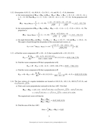 1.12. Given points A(10, 12, −6), B(16, 8, −2), C(8, 1, −4), and D(−2, −5, 8), determine:
a) the vector projection of RAB + RBC on RAD: RAB + RBC = RAC = (8, 1, 4) − (10, 12, −6) =
(−2, −11, 10) Then RAD = (−2, −5, 8) − (10, 12, −6) = (−12, −17, 14). So the projection will
be:
(RAC · aRAD)aRAD = (−2, −11, 10) ·
(−12, −17, 14)
√
629
(−12, −17, 14)
√
629
= (−6.7, −9.5, 7.8)
b) the vector projection of RAB + RBC on RDC: RDC = (8, −1, 4) − (−2, −5, 8) = (10, 6, −4). The
projection is:
(RAC · aRDC)aRDC = (−2, −11, 10) ·
(10, 6, −4)
√
152
(10, 6, −4)
√
152
= (−8.3, −5.0, 3.3)
c) the angle between RDA and RDC: Use RDA = −RAD = (12, 17, −14) and RDC = (10, 6, −4).
The angle is found through the dot product of the associated unit vectors, or:
θD = cos−1
(aRDA · aRDC) = cos−1 (12, 17, −14) · (10, 6, −4)
√
629
√
152
= 26◦
1.13. a) Find the vector component of F = (10, −6, 5) that is parallel to G = (0.1, 0.2, 0.3):
F||G =
F · G
|G|2
G =
(10, −6, 5) · (0.1, 0.2, 0.3)
0.01 + 0.04 + 0.09
(0.1, 0.2, 0.3) = (0.93, 1.86, 2.79)
b) Find the vector component of F that is perpendicular to G:
FpG = F − F||G = (10, −6, 5) − (0.93, 1.86, 2.79) = (9.07, −7.86, 2.21)
c) Find the vector component of G that is perpendicular to F:
GpF = G−G||F = G−
G · F
|F|2
F = (0.1, 0.2, 0.3)−
1.3
100 + 36 + 25
(10, −6, 5) = (0.02, 0.25, 0.26)
1.14. The four vertices of a regular tetrahedron are located at O(0, 0, 0), A(0, 1, 0), B(0.5
√
3, 0.5, 0), and
C(
√
3/6, 0.5,
√
2/3).
a) Find a unit vector perpendicular (outward) to the face ABC: First ﬁnd
RBA × RBC = [(0, 1, 0) − (0.5
√
3, 0.5, 0)] × [(
√
3/6, 0.5, 2/3) − (0.5
√
3, 0.5, 0)]
= (−0.5
√
3, 0.5, 0) × (−
√
3/3, 0, 2/3) = (0.41, 0.71, 0.29)
The required unit vector will then be:
RBA × RBC
|RBA × RBC|
= (0.47, 0.82, 0.33)
b) Find the area of the face ABC:
Area =
1
2
|RBA × RBC| = 0.43
5
Descargado por mauricio cartagena (rene_cartagena@yahoo.com)
lOMoARcPSD|5423334
 