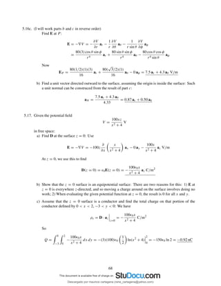 5.16c. (I will work parts b and c in reverse order)
Find E at P :
E = −∇V = −
∂V
∂r
ar −
1
r
∂V
∂θ
aθ −
1
r sin θ
∂V
∂φ
aφ
=
80(3) cos θ sin φ
r4
ar +
80 sin θ sin φ
r4
aθ −
80 cos θ cos φ
r4 sin θ
aφ
Now
EP =
80(1/2)(1)(3)
16
ar +
80(
√
3/2)(1)
16
aθ − 0 aφ = 7.5 ar + 4.3 aθ V/m
b) Find a unit vector directed outward to the surface, assuming the origin is inside the surface: Such
a unit normal can be construced from the result of part c:
aN =
7.5 ar + 4.3 aθ
4.33
= 0.87 ar + 0.50 aθ
5.17. Given the potential ﬁeld
V =
100xz
x2 + 4
V
in free space:
a) Find D at the surface z = 0: Use
E = −∇V = −100z
∂
∂x
x
x2 + 4
ax − 0 ay −
100x
x2 + 4
az V/m
At z = 0, we use this to ﬁnd
D(z = 0) = ǫ0E(z = 0) = −
100ǫ0x
x2 + 4
az C/m2
b) Show that the z = 0 surface is an equipotential surface: There are two reasons for this: 1) E at
z = 0 is everywhere z-directed, and so moving a charge around on the surface involves doing no
work; 2) When evaluating the given potential function at z = 0, the result is 0 for all x and y.
c) Assume that the z = 0 surface is a conductor and ﬁnd the total charge on that portion of the
conductor deﬁned by 0 < x < 2, −3 < y < 0: We have
ρs = D · az
z=0
= −
100ǫ0x
x2 + 4
C/m2
So
Q =
0
−3
2
0
−
100ǫ0x
x2 + 4
dx dy = −(3)(100)ǫ0
1
2
ln(x2
+ 4)
2
0
= −150ǫ0 ln 2 = −0.92 nC
68
Descargado por mauricio cartagena (rene_cartagena@yahoo.com)
lOMoARcPSD|5423334
 