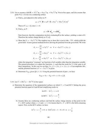 5.18. Let us assume a ﬁeld E = 3y2z3 ax + 6xyz3 ay + 9xy2z2 az V/m in free space, and also assume that
point P (2, 1, 0) lies on a conducting surface.
a) Find ρv just adjacent to the surface at P :
ρv = ∇ · D = ǫ0∇ · E = 6xz3
+ 18xy2
z C/m3
Then at P, ρv = 0, since z = 0.
b) Find ρs at P :
ρs = D · n
P
= ǫ0E˙n
P
Note however, that this computation involves evaluating E at the surface, yielding a value of 0.
Therefore the surface charge density at P is 0.
c) Show that V = −3xy2z3 V: The simplest way to show this is just to take −∇V , which yields the
given ﬁeld: A more general method involves deriving the potential from the given ﬁeld: We write
Ex = −
∂V
∂x
= 3y2
z3
⇒ V = −3xy2
z3
+ f (y, z)
Ey = −
∂V
∂y
= 6xyz3
⇒ V = −3xy2
z3
+ f (x, z)
Ez = −
∂V
∂z
= 9xy2
z2
⇒ V = −3xy2
z3
+ f (x, y)
where the integration “constants” are functions of all variables other than the integration variable.
The general procedure is to adjust the functions, f , such that the result for V is the same in all
three integrations. In this case we see that f (x, y) = f (x, z) = f (y, z) = 0 accomplishes this,
and the potential function is V = −3xy2z3 as given.
d) Determine VPQ, given Q(1, 1, 1): Using the potential function of part c, we have
VP Q = VP − VQ = 0 − (−3) = 3 V
5.19. Let V = 20x2yz − 10z2 V in free space.
a) Determine the equations of the equipotential surfaces on which V = 0 and 60 V: Setting the given
potential function equal to 0 and 60 and simplifying results in:
At 0 V : 2x2
y − z = 0
At 60 V : 2x2
y − z =
6
z
b) Assume these are conducting surfaces and ﬁnd the surface charge density at that point on the
V = 60 V surface where x = 2 and z = 1. It is known that 0 ≤ V ≤ 60 V is the ﬁeld-containing
region: First, on the 60 V surface, we have
2x2
y − z −
6
z
= 0 ⇒ 2(2)2
y(1) − 1 − 6 = 0 ⇒ y =
7
8
69
Descargado por mauricio cartagena (rene_cartagena@yahoo.com)
lOMoARcPSD|5423334
 