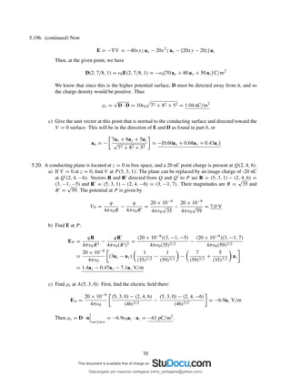 5.19b. (continued) Now
E = −∇V = −40xyz ax − 20x2
z ay − [20xy − 20z] az
Then, at the given point, we have
D(2, 7/8, 1) = ǫ0E(2, 7/8, 1) = −ǫ0[70 ax + 80 ay + 50 az] C/m2
We know that since this is the higher potential surface, D must be directed away from it, and so
the charge density would be positive. Thus
ρs =
√
D · D = 10ǫ0 72 + 82 + 52 = 1.04 nC/m2
c) Give the unit vector at this point that is normal to the conducting surface and directed toward the
V = 0 surface: This will be in the direction of E and D as found in part b, or
an = −
7ax + 8ay + 5az
√
72 + 82 + 52
= −[0.60ax + 0.68ay + 0.43az]
5.20. A conducting plane is located at z = 0 in free space, and a 20 nC point charge is present at Q(2, 4, 6).
a) If V = 0 at z = 0, ﬁnd V at P (5, 3, 1): The plane can be replaced by an image charge of -20 nC
at Q′(2, 4, −6). Vectors R and R′ directed from Q and Q′ to P are R = (5, 3, 1) − (2, 4, 6) =
(3, −1, −5) and R′ = (5, 3, 1) − (2, 4, −6) = (3, −1, 7). Their magnitudes are R =
√
35 and
R′ =
√
59. The potential at P is given by
VP =
q
4πǫ0R
−
q
4πǫ0R′
=
20 × 10−9
4πǫ0
√
35
−
20 × 10−9
4πǫ0
√
59
= 7.0 V
b) Find E at P :
EP =
qR
4πǫ0R3
−
qR′
4πǫ0(R′)3
=
(20 × 10−9)(3, −1, −5)
4πǫ0(35)3/2
−
(20 × 10−9)(3, −1, 7)
4πǫ0(59)3/2
=
20 × 10−9
4πǫ0
(3ax − ay)
1
(35)3/2
−
1
(59)3/2
−
7
(59)3/2
+
5
(35)3/2
az
= 1.4ax − 0.47ay − 7.1az V/m
c) Find ρs at A(5, 3, 0): First, ﬁnd the electric ﬁeld there:
EA =
20 × 10−9
4πǫ0
(5, 3, 0) − (2, 4, 6)
(46)3/2
−
(5, 3, 0) − (2, 4, −6)
(46)3/2
= −6.9az V/m
Then ρs = D · n
surf ace
= −6.9ǫ0az · az = −61 pC/m2.
70
Descargado por mauricio cartagena (rene_cartagena@yahoo.com)
lOMoARcPSD|5423334
 