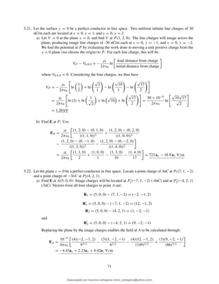 5.21. Let the surface y = 0 be a perfect conductor in free space. Two uniform inﬁnite line charges of 30
nC/m each are located at x = 0, y = 1, and x = 0, y = 2.
a) Let V = 0 at the plane y = 0, and ﬁnd V at P (1, 2, 0): The line charges will image across the
plane, producing image line charges of -30 nC/m each at x = 0, y = −1, and x = 0, y = −2.
We ﬁnd the potential at P by evaluating the work done in moving a unit positive charge from the
y = 0 plane (we choose the origin) to P : For each line charge, this will be:
VP − V0,0,0 = −
ρl
2πǫ0
ln
ﬁnal distance from charge
initial distance from charge
where V0,0,0 = 0. Considering the four charges, we thus have
VP = −
ρl
2πǫ0
ln
1
2
+ ln
√
2
1
− ln
√
10
1
− ln
√
17
2
=
ρl
2πǫ0
ln (2) + ln
1
√
2
+ ln
√
10 + ln
√
17
2
=
30 × 10−9
2πǫ0
ln
√
10
√
17
√
2
= 1.20 kV
b) Find E at P : Use
EP =
ρl
2πǫ0
(1, 2, 0) − (0, 1, 0)
|(1, 1, 0)|2
+
(1, 2, 0) − (0, 2, 0)
|(1, 0, 0)|2
−
(1, 2, 0) − (0, −1, 0)
|(1, 3, 0)|2
−
(1, 2, 0) − (0, −2, 0)
|(1, 4, 0)|2
=
ρl
2πǫ0
(1, 1, 0)
2
+
(1, 0, 0)
1
−
(1, 3, 0)
10
−
(1, 4, 0)
17
= 723 ax − 18.9 ay V/m
5.22. Let the plane x = 0 be a perfect conductor in free space. Locate a point charge of 4nC at P1(7, 1, −2)
and a point charge of −3nC at P2(4, 2, 1).
a) Find E at A(5, 0, 0): Image charges will be located at P′
1(−7, 1, −2) (-4nC) and at P′
2(−4, 2, 1)
(3nC). Vectors from all four charges to point A are:
R1 = (5, 0, 0) − (7, 1, −2) = (−2, −1, 2)
R′
1 = (5, 0, 0) − (−7, 1, −2) = (12, −1, 2)
R2 = (5, 0, 0) − (4, 2, 1) = (1, −2, −1)
and
R′
2 = (5, 0, 0) − (−4, 2, 1) = (9, −2, −1)
Replacing the plane by the image charges enables the ﬁeld at A to be calculated through:
EA =
10−9
4πǫ0
(4)(−2, −1, 2)
93/2
−
(3)(1, −2, −1)
63/2
−
(4)(12, −1, 2)
(149)3/2
+
(3)(9, −2, −1)
(86)3/2
= −4.43ax + 2.23ay + 4.42az V/m
71
Descargado por mauricio cartagena (rene_cartagena@yahoo.com)
lOMoARcPSD|5423334
 