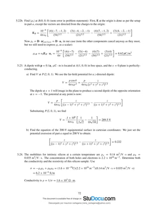 5.22b. Find |ρs| at B(0, 0, 0) (note error in problem statement): First, E at the origin is done as per the setup
in part a, except the vectors are directed from the charges to the origin:
EB =
10−9
4πǫ0
(4)(−7, −1, 2)
(54)3/2
−
(3)(−4, −2, −1)
(21)3/2
−
(4)(7, −1, 2)
(54)3/2
+
(3)(4, −2, −1)
(21)3/2
Now ρs = D · n|surf ace = D · ax in our case (note the other components cancel anyway as they must,
but we still need to express ρs as a scalar):
ρsB = ǫ0EB · ax =
10−9
4π
(4)(−7)
(54)3/2
−
(3)(−4)
(21)3/2
−
(4)(7)
(54)3/2
+
(3)(4)
(21)3/2
= 8.62 pC/m2
5.23. A dipole with p = 0.1az µC · m is located at A(1, 0, 0) in free space, and the x = 0 plane is perfectly-
conducting.
a) Find V at P (2, 0, 1). We use the far-ﬁeld potential for a z-directed dipole:
V =
p cos θ
4πǫ0r2
=
p
4πǫ0
z
[x2 + y2 + z2]1.5
The dipole at x = 1 will image in the plane to produce a second dipole of the opposite orientation
at x = −1. The potential at any point is now:
V =
p
4πǫ0
z
[(x − 1)2 + y2 + z2]1.5
−
z
[(x + 1)2 + y2 + z2]1.5
Substituting P (2, 0, 1), we ﬁnd
V =
.1 × 106
4πǫ0
1
2
√
2
−
1
10
√
10
= 289.5 V
b) Find the equation of the 200-V equipotential surface in cartesian coordinates: We just set the
potential exression of part a equal to 200 V to obtain:
z
[(x − 1)2 + y2 + z2]1.5
−
z
[(x + 1)2 + y2 + z2]1.5
= 0.222
5.24. The mobilities for intrinsic silicon at a certain temperature are µe = 0.14 m2/V · s and µh =
0.035 m2/V · s. The concentration of both holes and electrons is 2.2 × 1016 m−3. Determine both
the conductivity and the resistivity of this silicon sample: Use
σ = −ρeµe + ρhµh = (1.6 × 10−19
C)(2.2 × 1016
m−3
)(0.14 m2
/V · s + 0.035 m2
/V · s)
= 6.2 × 10−4
S/m
Conductivity is ρ = 1/σ = 1.6 × 103 · m.
72
Descargado por mauricio cartagena (rene_cartagena@yahoo.com)
lOMoARcPSD|5423334
 