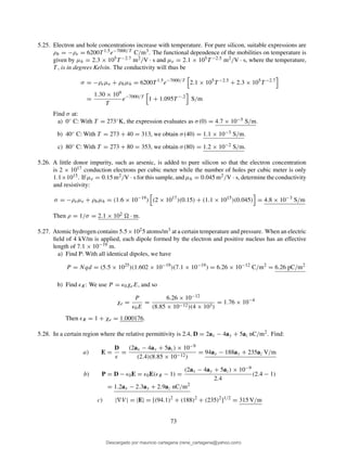 5.25. Electron and hole concentrations increase with temperature. For pure silicon, suitable expressions are
ρh = −ρe = 6200T 1.5e−7000/T C/m3. The functional dependence of the mobilities on temperature is
given by µh = 2.3 × 105T −2.7 m2/V · s and µe = 2.1 × 105T −2.5 m2/V · s, where the temperature,
T , is in degrees Kelvin. The conductivity will thus be
σ = −ρeµe + ρhµh = 6200T 1.5
e−7000/T
2.1 × 105
T −2.5
+ 2.3 × 105
T −2.7
=
1.30 × 109
T
e−7000/T
1 + 1.095T −.2
S/m
Find σ at:
a) 0◦ C: With T = 273◦K, the expression evaluates as σ(0) = 4.7 × 10−5 S/m.
b) 40◦ C: With T = 273 + 40 = 313, we obtain σ(40) = 1.1 × 10−3 S/m.
c) 80◦ C: With T = 273 + 80 = 353, we obtain σ(80) = 1.2 × 10−2 S/m.
5.26. A little donor impurity, such as arsenic, is added to pure silicon so that the electron concentration
is 2 × 1017 conduction electrons per cubic meter while the number of holes per cubic meter is only
1.1×1015. If µe = 0.15 m2/V · s for this sample, and µh = 0.045 m2/V · s, determine the conductivity
and resistivity:
σ = −ρeµe + ρhµh = (1.6 × 10−19
) (2 × 1017
)(0.15) + (1.1 × 1015
)(0.045) = 4.8 × 10−3
S/m
Then ρ = 1/σ = 2.1 × 102 · m.
5.27. Atomic hydrogen contains 5.5×1025 atoms/m3 at a certain temperature and pressure. When an electric
ﬁeld of 4 kV/m is applied, each dipole formed by the electron and positive nucleus has an effective
length of 7.1 × 10−19 m.
a) Find P: With all identical dipoles, we have
P = Nqd = (5.5 × 1025
)(1.602 × 10−19
)(7.1 × 10−19
) = 6.26 × 10−12
C/m2
= 6.26 pC/m2
b) Find ǫR: We use P = ǫ0χeE, and so
χe =
P
ǫ0E
=
6.26 × 10−12
(8.85 × 10−12)(4 × 103)
= 1.76 × 10−4
Then ǫR = 1 + χe = 1.000176.
5.28. In a certain region where the relative permittivity is 2.4, D = 2ax − 4ay + 5az nC/m2. Find:
a) E =
D
ǫ
=
(2ax − 4ay + 5az) × 10−9
(2.4)(8.85 × 10−12)
= 94ax − 188ay + 235az V/m
b) P = D − ǫ0E = ǫ0E(ǫR − 1) =
(2ax − 4ay + 5az) × 10−9
2.4
(2.4 − 1)
= 1.2ax − 2.3ay + 2.9az nC/m2
c) |∇V | = |E| = [(94.1)2
+ (188)2
+ (235)2
]1/2
= 315 V/m
73
Descargado por mauricio cartagena (rene_cartagena@yahoo.com)
lOMoARcPSD|5423334
 