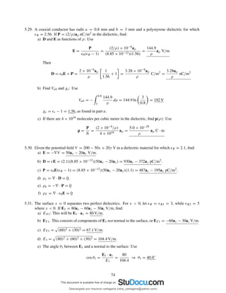 5.29. A coaxial conductor has radii a = 0.8 mm and b = 3 mm and a polystyrene dielectric for which
ǫR = 2.56. If P = (2/ρ)aρ nC/m2 in the dielectric, ﬁnd:
a) D and E as functions of ρ: Use
E =
P
ǫ0(ǫR − 1)
=
(2/ρ) × 10−9aρ
(8.85 × 10−12)(1.56)
=
144.9
ρ
aρ V/m
Then
D = ǫ0E + P =
2 × 10−9aρ
ρ
1
1.56
+ 1 =
3.28 × 10−9aρ
ρ
C/m2
=
3.28aρ
ρ
nC/m2
b) Find Vab and χe: Use
Vab = −
0.8
3
144.9
ρ
dρ = 144.9 ln
3
0.8
= 192 V
χe = ǫr − 1 = 1.56, as found in part a.
c) If there are 4 × 1019 molecules per cubic meter in the dielectric, ﬁnd p(ρ): Use
p =
P
N
=
(2 × 10−9/ρ)
4 × 1019
aρ =
5.0 × 10−29
ρ
aρ C · m
5.30. Given the potential ﬁeld V = 200 − 50x + 20y V in a dielectric material for which ǫR = 2.1, ﬁnd:
a) E = −∇V = 50ax − 20ay V/m.
b) D = ǫE = (2.1)(8.85 × 10−12)(50ax − 20ay) = 930ax − 372ay pC/m2.
c) P = ǫ0E(ǫR − 1) = (8.85 × 10−12)(50ax − 20ay)(1.1) = 487ax − 195ay pC/m2.
d) ρv = ∇ · D = 0.
e) ρb = −∇ · P = 0
f) ρT = ∇ · ǫ0E = 0
5.31. The surface x = 0 separates two perfect dielectrics. For x > 0, let ǫR = ǫR1 = 3, while ǫR2 = 5
where x < 0. If E1 = 80ax − 60ay − 30az V/m, ﬁnd:
a) EN1: This will be E1 · ax = 80 V/m.
b) ET 1. This consists of components of E1 not normal to the surface, or ET 1 = −60ay − 30az V/m.
c) ET 1 = (60)2 + (30)2 = 67.1 V/m.
d) E1 = (80)2 + (60)2 + (30)2 = 104.4 V/m.
e) The angle θ1 between E1 and a normal to the surface: Use
cos θ1 =
E1 · ax
E1
=
80
104.4
⇒ θ1 = 40.0◦
74
Descargado por mauricio cartagena (rene_cartagena@yahoo.com)
lOMoARcPSD|5423334
 