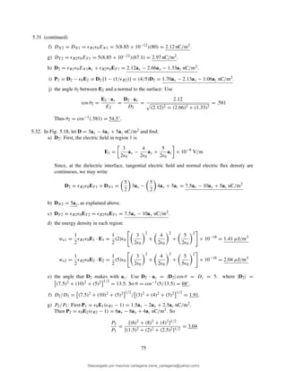 5.31 (continued)
f) DN2 = DN1 = ǫR1ǫ0EN1 = 3(8.85 × 10−12)(80) = 2.12 nC/m2.
g) DT 2 = ǫR2ǫ0ET 1 = 5(8.85 × 10−12)(67.1) = 2.97 nC/m2.
h) D2 = ǫR1ǫ0EN1ax + ǫR2ǫ0ET 1 = 2.12ax − 2.66ay − 1.33az nC/m2.
i) P2 = D2 − ǫ0E2 = D2 [1 − (1/ǫR2)] = (4/5)D2 = 1.70ax − 2.13ay − 1.06az nC/m2.
j) the angle θ2 between E2 and a normal to the surface: Use
cos θ2 =
E2 · ax
E2
=
D2 · ax
D2
=
2.12
(2.12)2 = (2.66)2 + (1.33)2
= .581
Thus θ2 = cos−1(.581) = 54.5◦.
5.32. In Fig. 5.18, let D = 3ax − 4ay + 5az nC/m2 and ﬁnd:
a) D2: First, the electric ﬁeld in region 1 is
E1 =
3
2ǫ0
ax −
4
2ǫ0
ay +
5
2ǫ0
az × 10−9
V/m
Since, at the dielectric interface, tangential electric ﬁeld and normal electric ﬂux density are
continuous, we may write
D2 = ǫR2ǫ0ET 1 + DN1 =
5
2
3ax −
5
2
4ay + 5az = 7.5ax − 10ay + 5az nC/m2
b) DN2 = 5az, as explained above.
c) DT 2 = ǫR2ǫ0ET 2 = ǫR2ǫ0ET 1 = 7.5ax − 10ay nC/m2.
d) the energy density in each region:
we1 =
1
2
ǫR1ǫ0E1 · E1 =
1
2
(2)ǫ0
3
2ǫ0
2
+
4
2ǫ0
2
+
5
2ǫ0
2
× 10−18
= 1.41 µJ/m3
we2 =
1
2
ǫR2ǫ0E2 · E2 =
1
2
(5)ǫ0
3
2ǫ0
2
+
4
2ǫ0
2
+
5
5ǫ0
2
× 10−18
= 2.04 µJ/m3
e) the angle that D2 makes with az: Use D2 · az = |D2| cos θ = Dz = 5. where |D2| =
(7.5)2 + (10)2 + (5)2 1/2
= 13.5. So θ = cos−1(5/13.5) = 68◦.
f) D2/D1 = (7.5)2 + (10)2 + (5)2 1/2
/ (3)2 + (4)2 + (5)2 1/2
= 1.91.
g) P2/P1: First P1 = ǫ0E1(ǫR1 − 1) = 1.5ax − 2ay + 2.5az nC/m2.
Then P2 = ǫ0E2(ǫR2 − 1) = 6ax − 8ay + 4az nC/m2. So
P2
P1
=
[(6)2 + (8)2 + (4)2]1/2
[(1.5)2 + (2)2 + (2.5)2]1/2
= 3.04
75
Descargado por mauricio cartagena (rene_cartagena@yahoo.com)
lOMoARcPSD|5423334
 