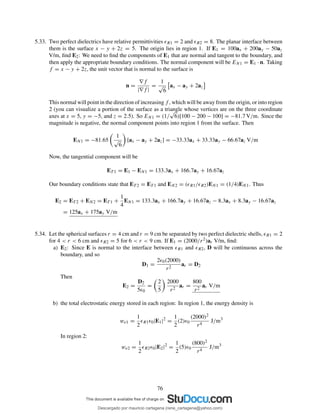 5.33. Two perfect dielectrics have relative permittivities ǫR1 = 2 and ǫR2 = 8. The planar interface between
them is the surface x − y + 2z = 5. The origin lies in region 1. If E1 = 100ax + 200ay − 50az
V/m, ﬁnd E2: We need to ﬁnd the components of E1 that are normal and tangent to the boundary, and
then apply the appropriate boundary conditions. The normal component will be EN1 = E1 · n. Taking
f = x − y + 2z, the unit vector that is normal to the surface is
n =
∇f
|∇f |
=
1
√
6
ax − ay + 2az
This normal will point in the direction of increasing f , which will be away from the origin, or into region
2 (you can visualize a portion of the surface as a triangle whose vertices are on the three coordinate
axes at x = 5, y = −5, and z = 2.5). So EN1 = (1/
√
6)[100 − 200 − 100] = −81.7 V/m. Since the
magnitude is negative, the normal component points into region 1 from the surface. Then
EN1 = −81.65
1
√
6
[ax − ay + 2az] = −33.33ax + 33.33ay − 66.67az V/m
Now, the tangential component will be
ET 1 = E1 − EN1 = 133.3ax + 166.7ay + 16.67az
Our boundary conditions state that ET 2 = ET 1 and EN2 = (ǫR1/ǫR2)EN1 = (1/4)EN1. Thus
E2 = ET 2 + EN2 = ET 1 +
1
4
EN1 = 133.3ax + 166.7ay + 16.67az − 8.3ax + 8.3ay − 16.67az
= 125ax + 175ay V/m
5.34. Let the spherical surfaces r = 4 cm and r = 9 cm be separated by two perfect dielectric shells, ǫR1 = 2
for 4 < r < 6 cm and ǫR2 = 5 for 6 < r < 9 cm. If E1 = (2000/r2)ar V/m, ﬁnd:
a) E2: Since E is normal to the interface between ǫR1 and ǫR2, D will be continuous across the
boundary, and so
D1 =
2ǫ0(2000)
r2
ar = D2
Then
E2 =
D2
5ǫ0
=
2
5
2000
r2
ar =
800
r2
ar V/m
b) the total electrostatic energy stored in each region: In region 1, the energy density is
we1 =
1
2
ǫR1ǫ0|E1|2
=
1
2
(2)ǫ0
(2000)2
r4
J/m3
In region 2:
we2 =
1
2
ǫR2ǫ0|E2|2
=
1
2
(5)ǫ0
(800)2
r4
J/m3
76
Descargado por mauricio cartagena (rene_cartagena@yahoo.com)
lOMoARcPSD|5423334
 