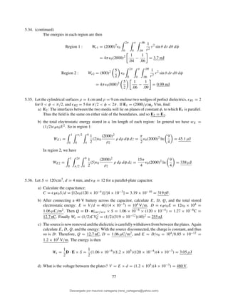 5.34. (continued)
The energies in each region are then
Region 1 : We1 = (2000)2
ǫ0
2π
0
π
0
.06
.04
1
r2
r2
sin θ dr dθ dφ
= 4πǫ0(2000)2 1
.04
−
1
.06
= 3.7 mJ
Region 2 : We2 = (800)2 5
2
ǫ0
2π
0
π
0
.09
.06
1
r2
r2
sin θ dr dθ dφ
= 4πǫ0(800)2 5
2
1
.06
−
1
.09
= 0.99 mJ
5.35. Let the cylindrical surfaces ρ = 4 cm and ρ = 9 cm enclose two wedges of perfect dielectrics, ǫR1 = 2
for 0 < φ < π/2, and ǫR2 = 5 for π/2 < φ < 2π. If E1 = (2000/ρ)aρ V/m, ﬁnd:
a) E2: The interfaces between the two media will lie on planes of constant φ, to which E1 is parallel.
Thus the ﬁeld is the same on either side of the boundaries, and so E2 = E1.
b) the total electrostatic energy stored in a 1m length of each region: In general we have wE =
(1/2)ǫRǫ0E2. So in region 1:
WE1 =
1
0
π/2
0
9
4
1
2
(2)ǫ0
(2000)2
ρ2
ρ dρ dφ dz =
π
2
ǫ0(2000)2
ln
9
4
= 45.1 µJ
In region 2, we have
WE2 =
1
0
2π
π/2
9
4
1
2
(5)ǫ0
(2000)2
ρ2
ρ dρ dφ dz =
15π
4
ǫ0(2000)2
ln
9
4
= 338 µJ
5.36. Let S = 120 cm2, d = 4 mm, and ǫR = 12 for a parallel-plate capacitor.
a) Calculate the capacitance:
C = ǫRǫ0S/d = [12ǫ0(120 × 10−4)]/[4 × 10−3] = 3.19 × 10−10 = 319 pF.
b) After connecting a 40 V battery across the capacitor, calculate E, D, Q, and the total stored
electrostatic energy: E = V/d = 40/(4 × 10−3) = 104 V/m. D = ǫRǫ0E = 12ǫ0 × 104 =
1.06 µC/m2. Then Q = D · n|surf ace × S = 1.06 × 10−6 × (120 × 10−4) = 1.27 × 10−8C =
12.7 nC. Finally We = (1/2)CV 2
0 = (1/2)(319 × 10−12)(40)2 = 255 nJ.
c) Thesourceisnowremovedandthedielectriciscarefullywithdrawnfrombetweentheplates. Again
calculate E, D, Q, and the energy: With the source disconnected, the charge is constant, and thus
so is D: Therefore, Q = 12.7 nC, D = 1.06 µC/m2, and E = D/ǫ0 = 104/8.85 × 10−12 =
1.2 × 105 V/m. The energy is then
We =
1
2
D · E × S =
1
2
(1.06 × 10−6
)(1.2 × 105
)(120 × 10−4
)(4 × 10−3
) = 3.05 µJ
d) What is the voltage between the plates? V = E × d = (1.2 × 105)(4 × 10−3) = 480 V.
77
Descargado por mauricio cartagena (rene_cartagena@yahoo.com)
lOMoARcPSD|5423334
 