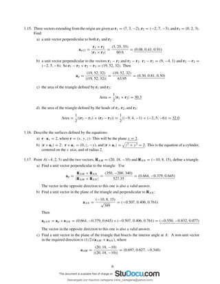 1.15. Three vectors extending from the origin are given as r1 = (7, 3, −2), r2 = (−2, 7, −3), and r3 = (0, 2, 3).
Find:
a) a unit vector perpendicular to both r1 and r2:
ap12 =
r1 × r2
|r1 × r2|
=
(5, 25, 55)
60.6
= (0.08, 0.41, 0.91)
b) a unit vector perpendicular to the vectors r1 − r2 and r2 − r3: r1 − r2 = (9, −4, 1) and r2 − r3 =
(−2, 5, −6). So r1 − r2 × r2 − r3 = (19, 52, 32). Then
ap =
(19, 52, 32)
|(19, 52, 32)|
=
(19, 52, 32)
63.95
= (0.30, 0.81, 0.50)
c) the area of the triangle deﬁned by r1 and r2:
Area =
1
2
|r1 × r2| = 30.3
d) the area of the triangle deﬁned by the heads of r1, r2, and r3:
Area =
1
2
|(r2 − r1) × (r2 − r3)| =
1
2
|(−9, 4, −1) × (−2, 5, −6)| = 32.0
1.16. Describe the surfaces deﬁned by the equations:
a) r · ax = 2, where r = (x, y, z): This will be the plane x = 2.
b) |r × ax| = 2: r × ax = (0, z, −y), and |r × ax| = z2 + y2 = 2. This is the equation of a cylinder,
centered on the x axis, and of radius 2.
1.17. Point A(−4, 2, 5) and the two vectors, RAM = (20, 18, −10) and RAN = (−10, 8, 15), deﬁne a triangle.
a) Find a unit vector perpendicular to the triangle: Use
ap =
RAM × RAN
|RAM × RAN |
=
(350, −200, 340)
527.35
= (0.664, −0.379, 0.645)
The vector in the opposite direction to this one is also a valid answer.
b) Find a unit vector in the plane of the triangle and perpendicular to RAN :
aAN =
(−10, 8, 15)
√
389
= (−0.507, 0.406, 0.761)
Then
apAN = ap × aAN = (0.664, −0.379, 0.645) × (−0.507, 0.406, 0.761) = (−0.550, −0.832, 0.077)
The vector in the opposite direction to this one is also a valid answer.
c) Find a unit vector in the plane of the triangle that bisects the interior angle at A: A non-unit vector
in the required direction is (1/2)(aAM + aAN ), where
aAM =
(20, 18, −10)
|(20, 18, −10)|
= (0.697, 0.627, −0.348)
6
Descargado por mauricio cartagena (rene_cartagena@yahoo.com)
lOMoARcPSD|5423334
 