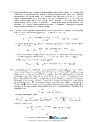 5.37. Capacitors tend to be more expensive as their capacitance and maximum voltage, Vmax, increase. The
voltage Vmax is limited by the ﬁeld strength at which the dielectric breaks down, EBD. Which of
these dielectrics will give the largest CVmax product for equal plate areas: (a) air: ǫR = 1, EBD = 3
MV/m; (b) barium titanate: ǫR = 1200, EBD = 3 MV/m; (c) silicon dioxide: ǫR = 3.78, EBD = 16
MV/m; (d) polyethylene: ǫR = 2.26, EBD = 4.7 MV/m? Note that Vmax = EBDd, where d is the
plate separation. Also, C = ǫRǫ0A/d, and so VmaxC = ǫRǫ0AEBD, where A is the plate area. The
maximum CVmax product is found through the maximum ǫREBD product. Trying this with the given
materials yields the winner, which is barium titanate.
5.38. A dielectric circular cylinder used between the plates of a capacitor has a thickness of 0.2 mm and a
radius of 1.4 cm. The dielectric properties are ǫR = 400 and σ = 10−5 S/m.
a) Calculate C:
C =
ǫRǫ0S
d
=
(400)(8.854 × 10−12)π(1.4 × 10−2)2
2 × 10−4
= 1.09 × 10−8
= 10.9 nF
b) Find the quality factor QQF (QQF = ωRC) of the capacitor at f = 10 kHz: Use the relation
RC = ǫ/σ to write
QQF = ωRC =
2πf ǫ
σ
=
(2π × 104)(400)(8.854 × 10−12)
10−5
= 22.3
c) If the maximum ﬁeld strength permitted in the dielectric is 2 MV/m, what is the maximum per-
missible voltage across the capacitor? Vmax = EBDd = (2 × 106)(2 × 10−4) = 400 V.
d) What energy is stored when this voltage is applied?
We,max =
1
2
CV 2
max =
1
2
(10.9 × 10−9
)(400)2
= 8.7 × 10−4
= 0.87 mJ
5.39. A parallel plate capacitor is ﬁlled with a nonuniform dielectric characterized by ǫR = 2 + 2 × 106x2,
where x is the distance from one plate. If S = 0.02 m2, and d = 1 mm, ﬁnd C: Start by assuming
charge density ρs on the top plate. D will, as usual, be x-directed, originating at the top plate and
terminating on the bottom plate. The key here is that D will be constant over the distance between
plates. This can be understood by considering the x-varying dielectric as constructed of many thin
layers, each having constant permittivity. The permittivity changes from layer to layer to approximate
the given function of x. The approximation becomes exact as the layer thicknesses approach zero.
We know that D, which is normal to the layers, will be continuous across each boundary, and so D is
constant over the plate separation distance, and will be given in magnitude by ρs. The electric ﬁeld
magnitude is now
E =
D
ǫ0ǫR
=
ρs
ǫ0(2 + 2 × 106x2)
The voltage beween plates is then
V0 =
10−3
0
ρs dx
ǫ0(2 + 2 × 106x2)
=
ρs
ǫ0
1
√
4 × 106
tan−1 x
√
4 × 106
2
10−3
0
=
ρs
ǫ0
1
2 × 103
π
4
Now Q = ρs(.02), and so
C =
Q
V0
=
ρs(.02)ǫ0(2 × 103)(4)
ρsπ
= 4.51 × 10−10
F = 451 pF
78
Descargado por mauricio cartagena (rene_cartagena@yahoo.com)
lOMoARcPSD|5423334
 