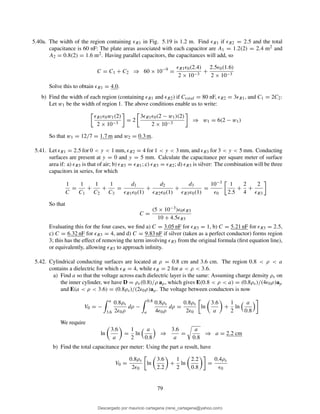 5.40a. The width of the region containing ǫR1 in Fig. 5.19 is 1.2 m. Find ǫR1 if ǫR2 = 2.5 and the total
capacitance is 60 nF: The plate areas associated with each capacitor are A1 = 1.2(2) = 2.4 m2 and
A2 = 0.8(2) = 1.6 m2. Having parallel capacitors, the capacitances will add, so
C = C1 + C2 ⇒ 60 × 10−9
=
ǫR1ǫ0(2.4)
2 × 10−3
+
2.5ǫ0(1.6)
2 × 10−3
Solve this to obtain ǫR1 = 4.0.
b) Find the width of each region (containing ǫR1 and ǫR2) if Ctotal = 80 nF, ǫR2 = 3ǫR1, and C1 = 2C2:
Let w1 be the width of region 1. The above conditions enable us to write:
ǫR1ǫ0w1(2)
2 × 10−3
= 2
3ǫR1ǫ0(2 − w1)(2)
2 × 10−3
⇒ w1 = 6(2 − w1)
So that w1 = 12/7 = 1.7 m and w2 = 0.3 m.
5.41. Let ǫR1 = 2.5 for 0 < y < 1 mm, ǫR2 = 4 for 1 < y < 3 mm, and ǫR3 for 3 < y < 5 mm. Conducting
surfaces are present at y = 0 and y = 5 mm. Calculate the capacitance per square meter of surface
area if: a) ǫR3 is that of air; b) ǫR3 = ǫR1; c) ǫR3 = ǫR2; d) ǫR3 is silver: The combination will be three
capacitors in series, for which
1
C
=
1
C1
+
1
C2
+
1
C3
=
d1
ǫR1ǫ0(1)
+
d2
ǫR2ǫ0(1)
+
d3
ǫR3ǫ0(1)
=
10−3
ǫ0
1
2.5
+
2
4
+
2
ǫR3
So that
C =
(5 × 10−3)ǫ0ǫR3
10 + 4.5ǫR3
Evaluating this for the four cases, we ﬁnd a) C = 3.05 nF for ǫR3 = 1, b) C = 5.21 nF for ǫR3 = 2.5,
c) C = 6.32 nF for ǫR3 = 4, and d) C = 9.83 nF if silver (taken as a perfect conductor) forms region
3; this has the effect of removing the term involving ǫR3 from the original formula (ﬁrst equation line),
or equivalently, allowing ǫR3 to approach inﬁnity.
5.42. Cylindrical conducting surfaces are located at ρ = 0.8 cm and 3.6 cm. The region 0.8 < ρ < a
contains a dielectric for which ǫR = 4, while ǫR = 2 for a < ρ < 3.6.
a) Find a so that the voltage across each dielectric layer is the same: Assuming charge density ρs on
the inner cylinder, we have D = ρs(0.8)/ρ aρ, which gives E(0.8 < ρ < a) = (0.8ρs)/(4ǫ0ρ)aρ
and E(a < ρ < 3.6) = (0.8ρs)/(2ǫ0ρ)aρ. The voltage between conductors is now
V0 = −
a
3.6
0.8ρs
2ǫ0ρ
dρ −
0.8
a
0.8ρs
4ǫ0ρ
dρ =
0.8ρs
2ǫ0
ln
3.6
a
+
1
2
ln
a
0.8
We require
ln
3.6
a
=
1
2
ln
a
0.8
⇒
3.6
a
=
a
0.8
⇒ a = 2.2 cm
b) Find the total capacitance per meter: Using the part a result, have
V0 =
0.8ρs
2ǫ0
ln
3.6
2.2
+
1
2
ln
2.2
0.8
=
0.4ρs
ǫ0
79
Descargado por mauricio cartagena (rene_cartagena@yahoo.com)
lOMoARcPSD|5423334
 