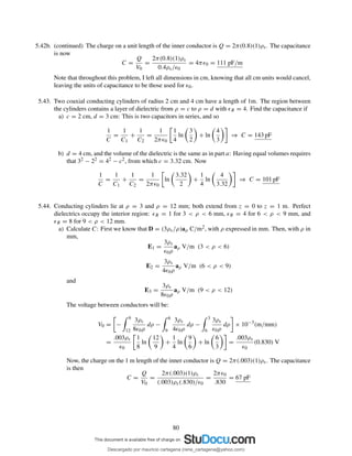 5.42b. (continued) The charge on a unit length of the inner conductor is Q = 2π(0.8)(1)ρs. The capacitance
is now
C =
Q
V0
=
2π(0.8)(1)ρs
0.4ρs/ǫ0
= 4πǫ0 = 111 pF/m
Note that throughout this problem, I left all dimensions in cm, knowing that all cm units would cancel,
leaving the units of capacitance to be those used for ǫ0.
5.43. Two coaxial conducting cylinders of radius 2 cm and 4 cm have a length of 1m. The region between
the cylinders contains a layer of dielectric from ρ = c to ρ = d with ǫR = 4. Find the capacitance if
a) c = 2 cm, d = 3 cm: This is two capacitors in series, and so
1
C
=
1
C1
+
1
C2
=
1
2πǫ0
1
4
ln
3
2
+ ln
4
3
⇒ C = 143 pF
b) d = 4 cm, and the volume of the dielectric is the same as in part a: Having equal volumes requires
that 32 − 22 = 42 − c2, from which c = 3.32 cm. Now
1
C
=
1
C1
+
1
C2
=
1
2πǫ0
ln
3.32
2
+
1
4
ln
4
3.32
⇒ C = 101 pF
5.44. Conducting cylinders lie at ρ = 3 and ρ = 12 mm; both extend from z = 0 to z = 1 m. Perfect
dielectrics occupy the interior region: ǫR = 1 for 3 < ρ < 6 mm, ǫR = 4 for 6 < ρ < 9 mm, and
ǫR = 8 for 9 < ρ < 12 mm.
a) Calculate C: First we know that D = (3ρs/ρ)aρ C/m2, with ρ expressed in mm. Then, with ρ in
mm,
E1 =
3ρs
ǫ0ρ
aρ V/m (3 < ρ < 6)
E2 =
3ρs
4ǫ0ρ
aρ V/m (6 < ρ < 9)
and
E3 =
3ρs
8ǫ0ρ
aρ V/m (9 < ρ < 12)
The voltage between conductors will be:
V0 = −
9
12
3ρs
8ǫ0ρ
dρ −
6
9
3ρs
4ǫ0ρ
dρ −
3
6
3ρs
ǫ0ρ
dρ × 10−3
(m/mm)
=
.003ρs
ǫ0
1
8
ln
12
9
+
1
4
ln
9
6
+ ln
6
3
=
.003ρs
ǫ0
(0.830) V
Now, the charge on the 1 m length of the inner conductor is Q = 2π(.003)(1)ρs. The capacitance
is then
C =
Q
V0
=
2π(.003)(1)ρs
(.003)ρs(.830)/ǫ0
=
2πǫ0
.830
= 67 pF
80
Descargado por mauricio cartagena (rene_cartagena@yahoo.com)
lOMoARcPSD|5423334
 