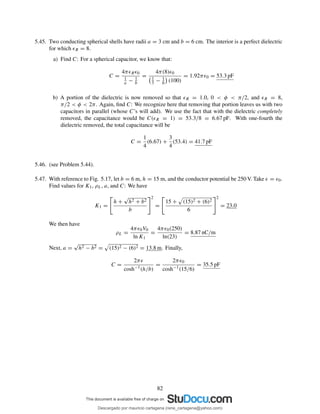 5.45. Two conducting spherical shells have radii a = 3 cm and b = 6 cm. The interior is a perfect dielectric
for which ǫR = 8.
a) Find C: For a spherical capacitor, we know that:
C =
4πǫRǫ0
1
a − 1
b
=
4π(8)ǫ0
1
3 − 1
6 (100)
= 1.92πǫ0 = 53.3 pF
b) A portion of the dielectric is now removed so that ǫR = 1.0, 0 < φ < π/2, and ǫR = 8,
π/2 < φ < 2π. Again, ﬁnd C: We recognize here that removing that portion leaves us with two
capacitors in parallel (whose C’s will add). We use the fact that with the dielectric completely
removed, the capacitance would be C(ǫR = 1) = 53.3/8 = 6.67 pF. With one-fourth the
dielectric removed, the total capacitance will be
C =
1
4
(6.67) +
3
4
(53.4) = 41.7 pF
5.46. (see Problem 5.44).
5.47. With reference to Fig. 5.17, let b = 6 m, h = 15 m, and the conductor potential be 250 V. Take ǫ = ǫ0.
Find values for K1, ρL, a, and C: We have
K1 =
h +
√
h2 + b2
b
2
=
15 + (15)2 + (6)2
6
2
= 23.0
We then have
ρL =
4πǫ0V0
ln K1
=
4πǫ0(250)
ln(23)
= 8.87 nC/m
Next, a =
√
h2 − b2 = (15)2 − (6)2 = 13.8 m. Finally,
C =
2πǫ
cosh−1(h/b)
=
2πǫ0
cosh−1(15/6)
= 35.5 pF
82
Descargado por mauricio cartagena (rene_cartagena@yahoo.com)
lOMoARcPSD|5423334
 