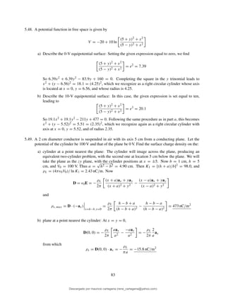 5.48. A potential function in free space is given by
V = −20 + 10 ln
(5 + y)2 + x2
(5 − y)2 + x2
a) Describe the 0-V equipotential surface: Setting the given expression equal to zero, we ﬁnd
(5 + y)2 + x2
(5 − y)2 + x2
= e2
= 7.39
So 6.39x2 + 6.39y2 − 83.9y + 160 = 0. Completing the square in the y trinomial leads to
x2 + (y − 6.56)2 = 18.1 = (4.25)2, which we recognize as a right circular cylinder whose axis
is located at x = 0, y = 6.56, and whose radius is 4.25.
b) Describe the 10-V equipotential surface: In this case, the given expression is set equal to ten,
leading to
(5 + y)2 + x2
(5 − y)2 + x2
= e3
= 20.1
So 19.1x2 + 19.1y2 − 211y + 477 = 0. Following the same procedure as in part a, this becomes
x2 + (y − 5.52)2 = 5.51 = (2.35)2, which we recognize again as a right circular cylinder with
axis at x = 0, y = 5.52, and of radius 2.35.
5.49. A 2 cm diameter conductor is suspended in air with its axis 5 cm from a conducting plane. Let the
potential of the cylinder be 100 V and that of the plane be 0 V. Find the surface charge density on the:
a) cylinder at a point nearest the plane: The cylinder will image across the plane, producing an
equivalent two-cylinder problem, with the second one at location 5 cm below the plane. We will
take the plane as the zy plane, with the cylinder positions at x = ±5. Now b = 1 cm, h = 5
cm, and V0 = 100 V. Thus a =
√
h2 − b2 = 4.90 cm. Then K1 = [(h + a)/b]2 = 98.0, and
ρL = (4πǫ0V0)/ ln K1 = 2.43 nC/m. Now
D = ǫ0E = −
ρL
2π
(x + a)ax + yay
(x + a)2 + y2
−
(x − a)ax + yay
(x − a)2 + y2
and
ρs, max = D · (−ax)
x=h−b,y=0
=
ρL
2π
h − b + a
(h − b + a)2
−
h − b − a
(h − b − a)2
= 473 nC/m2
b) plane at a point nearest the cylinder: At x = y = 0,
D(0, 0) = −
ρL
2π
aax
a2
−
−aax
a2
= −
ρL
2π
2
a
ax
from which
ρs = D(0, 0) · ax = −
ρL
πa
= −15.8 nC/m2
83
Descargado por mauricio cartagena (rene_cartagena@yahoo.com)
lOMoARcPSD|5423334
 