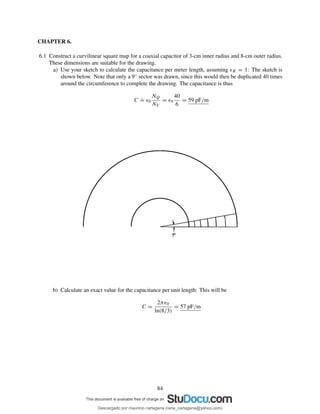 CHAPTER 6.
6.1 Construct a curvilinear square map for a coaxial capacitor of 3-cm inner radius and 8-cm outer radius.
These dimensions are suitable for the drawing.
a) Use your sketch to calculate the capacitance per meter length, assuming ǫR = 1: The sketch is
shown below. Note that only a 9◦ sector was drawn, since this would then be duplicated 40 times
around the circumference to complete the drawing. The capacitance is thus
C
.
= ǫ0
NQ
NV
= ǫ0
40
6
= 59 pF/m
b) Calculate an exact value for the capacitance per unit length: This will be
C =
2πǫ0
ln(8/3)
= 57 pF/m
84
Descargado por mauricio cartagena (rene_cartagena@yahoo.com)
lOMoARcPSD|5423334
 