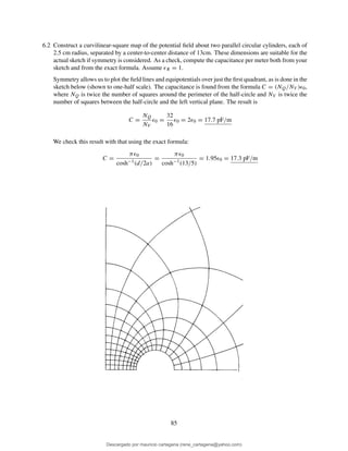 6.2 Construct a curvilinear-square map of the potential ﬁeld about two parallel circular cylinders, each of
2.5 cm radius, separated by a center-to-center distance of 13cm. These dimensions are suitable for the
actual sketch if symmetry is considered. As a check, compute the capacitance per meter both from your
sketch and from the exact formula. Assume ǫR = 1.
Symmetry allows us to plot the ﬁeld lines and equipotentials over just the ﬁrst quadrant, as is done in the
sketch below (shown to one-half scale). The capacitance is found from the formula C = (NQ/NV )ǫ0,
where NQ is twice the number of squares around the perimeter of the half-circle and NV is twice the
number of squares between the half-circle and the left vertical plane. The result is
C =
NQ
NV
ǫ0 =
32
16
ǫ0 = 2ǫ0 = 17.7 pF/m
We check this result with that using the exact formula:
C =
πǫ0
cosh−1(d/2a)
=
πǫ0
cosh−1(13/5)
= 1.95ǫ0 = 17.3 pF/m
85
Descargado por mauricio cartagena (rene_cartagena@yahoo.com)
lOMoARcPSD|5423334
 