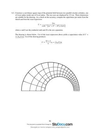6.3. Construct a curvilinear square map of the potential ﬁeld between two parallel circular cylinders, one
of 4-cm radius inside one of 8-cm radius. The two axes are displaced by 2.5 cm. These dimensions
are suitable for the drawing. As a check on the accuracy, compute the capacitance per meter from the
sketch and from the exact expression:
C =
2πǫ
cosh−1 (a2 + b2 − D2)/(2ab)
where a and b are the conductor radii and D is the axis separation.
The drawing is shown below. Use of the exact expression above yields a capacitance value of C =
11.5ǫ0 F/m. Use of the drawing produces:
C
.
=
22 × 2
4
ǫ0 = 11ǫ0 F/m
86
Descargado por mauricio cartagena (rene_cartagena@yahoo.com)
lOMoARcPSD|5423334
 