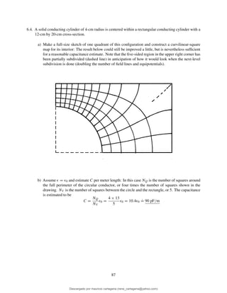 6.4. A solid conducting cylinder of 4-cm radius is centered within a rectangular conducting cylinder with a
12-cm by 20-cm cross-section.
a) Make a full-size sketch of one quadrant of this conﬁguration and construct a curvilinear-square
map for its interior: The result below could still be improved a little, but is nevertheless sufﬁcient
for a reasonable capacitance estimate. Note that the ﬁve-sided region in the upper right corner has
been partially subdivided (dashed line) in anticipation of how it would look when the next-level
subdivision is done (doubling the number of ﬁeld lines and equipotentials).
b) Assume ǫ = ǫ0 and estimate C per meter length: In this case NQ is the number of squares around
the full perimeter of the circular conductor, or four times the number of squares shown in the
drawing. NV is the number of squares between the circle and the rectangle, or 5. The capacitance
is estimated to be
C =
NQ
NV
ǫ0 =
4 × 13
5
ǫ0 = 10.4ǫ0
.
= 90 pF/m
87
Descargado por mauricio cartagena (rene_cartagena@yahoo.com)
lOMoARcPSD|5423334
 