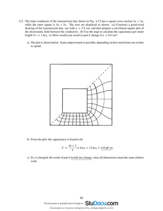 6.5. The inner conductor of the transmission line shown in Fig. 6.12 has a square cross-section 2a × 2a,
while the outer square is 5a × 5a. The axes are displaced as shown. (a) Construct a good-sized
drawing of the transmission line, say with a = 2.5 cm, and then prepare a curvilinear-square plot of
the electrostatic ﬁeld between the conductors. (b) Use the map to calculate the capacitance per meter
length if ǫ = 1.6ǫ0. (c) How would your result to part b change if a = 0.6 cm?
a) The plot is shown below. Some improvement is possible, depending on how much time one wishes
to spend.
b) From the plot, the capacitance is found to be
C
.
=
16 × 2
4
(1.6)ǫ0 = 12.8ǫ0
.
= 110 pF/m
c) If a is changed, the result of part b would not change, since all dimensions retain the same relative
scale.
88
Descargado por mauricio cartagena (rene_cartagena@yahoo.com)
lOMoARcPSD|5423334
 