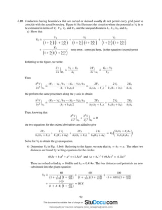 6.10. Conductors having boundaries that are curved or skewed usually do not permit every grid point to
coincide with the actual boundary. Figure 6.16a illustrates the situation where the potential at V0 is to
be estimated in terms of V1, V2, V3, and V4, and the unequal distances h1, h2, h3, and h4.
a) Show that
V0
.
=
V1
1 + h1
h3
1 + h1h3
h4h2
+
V2
1 + h2
h4
1 + h2h4
h1h3
+
V3
1 + h3
h1
1 + h1h3
h4h2
+
V4
1 + h4
h2
1 + h4h2
h3h1
note error, corrected here, in the equation (second term)
Referring to the ﬁgure, we write:
∂V
∂x M1
.
=
V1 − V0
h1
∂V
∂x M3
.
=
V0 − V3
h3
Then
∂2V
∂x2 V0
.
=
(V1 − V0)/h1 − (V0 − V3)/h3
(h1 + h3)/2
=
2V1
h1(h1 + h3)
+
2V3
h3(h1 + h3)
−
2V0
h1h3
We perform the same procedure along the y axis to obtain:
∂2V
∂y2 V0
.
=
(V2 − V0)/h2 − (V0 − V4)/h4
(h2 + h4)/2
=
2V2
h2(h2 + h4)
+
2V4
h4(h2 + h4)
−
2V0
h2h4
Then, knowing that
∂2V
∂x2 V0
+
∂2V
∂y2 V0
= 0
the two equations for the second derivatives are added to give
2V1
h1(h1 + h3)
+
2V2
h2(h2 + h4)
+
2V3
h3(h1 + h3)
+
2V4
h4(h2 + h4)
= V0
h1h3 + h2h4
h1h2h3h4
Solve for V0 to obtain the given equation.
b) Determine V0 in Fig. 6.16b: Referring to the ﬁgure, we note that h1 = h2 = a. The other two
distances are found by writing equations for the circles:
(0.5a + h3)2
+ a2
= (1.5a)2
and (a + h4)2
+ (0.5a)2
= (1.5a)2
These are solved to ﬁnd h3 = 0.618a and h4 = 0.414a. The four distances and potentials are now
substituted into the given equation:
V0
.
=
80
1 + 1
.618 1 + .618
.414
+
60
1 + 1
.414 1 + .414
.618
+
100
(1 + .618) 1 + .618
.414
+
100
(1 + .414) 1 + .414
.618
= 90 V
92
Descargado por mauricio cartagena (rene_cartagena@yahoo.com)
lOMoARcPSD|5423334
 