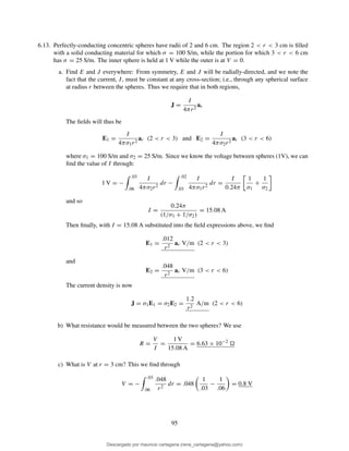 6.13. Perfectly-conducting concentric spheres have radii of 2 and 6 cm. The region 2 < r < 3 cm is ﬁlled
with a solid conducting material for which σ = 100 S/m, while the portion for which 3 < r < 6 cm
has σ = 25 S/m. The inner sphere is held at 1 V while the outer is at V = 0.
a. Find E and J everywhere: From symmetry, E and J will be radially-directed, and we note the
fact that the current, I, must be constant at any cross-section; i.e., through any spherical surface
at radius r between the spheres. Thus we require that in both regions,
J =
I
4πr2
ar
The ﬁelds will thus be
E1 =
I
4πσ1r2
ar (2 < r < 3) and E2 =
I
4πσ2r2
ar (3 < r < 6)
where σ1 = 100 S/m and σ2 = 25 S/m. Since we know the voltage between spheres (1V), we can
ﬁnd the value of I through:
1 V = −
.03
.06
I
4πσ2r2
dr −
.02
.03
I
4πσ1r2
dr =
I
0.24π
1
σ1
+
1
σ2
and so
I =
0.24π
(1/σ1 + 1/σ2)
= 15.08 A
Then ﬁnally, with I = 15.08 A substituted into the ﬁeld expressions above, we ﬁnd
E1 =
.012
r2
ar V/m (2 < r < 3)
and
E2 =
.048
r2
ar V/m (3 < r < 6)
The current density is now
J = σ1E1 = σ2E2 =
1.2
r2
A/m (2 < r < 6)
b) What resistance would be measured between the two spheres? We use
R =
V
I
=
1 V
15.08 A
= 6.63 × 10−2
c) What is V at r = 3 cm? This we ﬁnd through
V = −
.03
.06
.048
r2
dr = .048
1
.03
−
1
.06
= 0.8 V
95
Descargado por mauricio cartagena (rene_cartagena@yahoo.com)
lOMoARcPSD|5423334
 