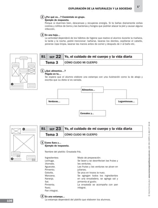 EXPLORACIÓN DE LA NATURALEZA Y LA SOCIEDAD
108
1°
www.montenegroeditores.com.mxladasincosto018002773636
¿Por qué es…? Coméntalo en grupo.
Ejemplo de respuesta.
Porque si duermes bien, descansas y recuperas energía. Si te bañas diariamente evitas
costras y rollitos de tierra y las bacterias y hongos que podrían atacar la piel y causar alguna
infección.
En una hoja…
La actividad dependerá de los hábitos de higiene que realice el alumno durante la mañana,
la tarde y la noche, podrá mencionar: bañarse, lavarse los dientes, cepillarse el cabello,
ponerse ropa limpia, lavarse las manos antes de comer y después de ir al baño etc.
¿Qué alimentos…?
Pégala en tu…
Se espera que el alumno elabore una estampa con una ilustración como la de abajo y
escriba que su dieta sí es variada.
Como Sara y…
Ejemplo de respuesta.
Nombre del platillo: Ensalada fría.
En una estampa…
La estampa dependerá del platillo que elaboren los alumnos.
3
2
1
1
2
1
1
2
B1 SEP 22 Yo, el cuidado de mi cuerpo y la vida diaria
Tema 3 CÓMO CUIDO MI CUERPO
B1 SEP 23 Yo, el cuidado de mi cuerpo y la vida diaria
Tema 3 CÓMO CUIDO MI CUERPO
Ingredientes:
Lechuga.
Jitomate.
Aguacate.
Pimiento.
Cebolla.
Manzana.
Naranja.
Sal.
Pimienta.
Nuez.
Pan integral.
Modo de preparación:
Se lavan y se desinfectan las frutas y
las verduras.
Las frutas y las verduras se pican en
julianas.
Se pica en trozos la nuez.
Se agregan todos los ingredientes
en una ensaladera, se agrega sal y
pimienta al gusto.
La ensalada se acompaña con pan
integral.
Alimentos...
Verduras...
Cereales y...
Leguminosas...
MDA 1º SOL 2013 ens.indb 108 17/05/13 18:29
 