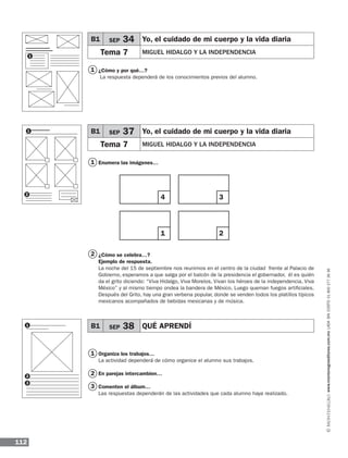 112
www.montenegroeditores.com.mxladasincosto018002773636
1
1
2
3
2
1
1
2
3
¿Cómo y por qué…?
La respuesta dependerá de los conocimientos previos del alumno.
Enumera las imágenes…
¿Cómo se celebra…?
Ejemplo de respuesta.
La noche del 15 de septiembre nos reunimos en el centro de la ciudad frente al Palacio de
Gobierno, esperamos a que salga por el balcón de la presidencia el gobernador, él es quién
da el grito diciendo: “Viva Hidalgo, Viva Morelos, Vivan los héroes de la independencia, Viva
México” y al mismo tiempo ondea la bandera de México. Luego queman fuegos artificiales.
Después del Grito, hay una gran verbena popular, donde se venden todos los platillos típicos
mexicanos acompañados de bebidas mexicanas y de música.
Organiza los trabajos…
La actividad dependerá de cómo organice el alumno sus trabajos.
En parejas intercambien…
Comenten el álbum…
Las respuestas dependerán de las actividades que cada alumno haya realizado.
B1 SEP 34 Yo, el cuidado de mi cuerpo y la vida diaria
Tema 7 MIGUEL HIDALGO Y LA INDEPENDENCIA
B1 SEP 37 Yo, el cuidado de mi cuerpo y la vida diaria
Tema 7 MIGUEL HIDALGO Y LA INDEPENDENCIA
B1 SEP 38 QUÉ APRENDÍ
4
1
3
2
1
1
2
MDA_1º_SOL_2013_ens-B01.indd 112 18/05/13 12:58
 