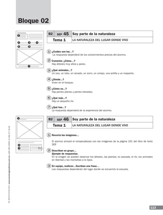 113
www.montenegroeditores.com.mxladasincosto018002773636
Bloque 02
1
1
2
3
4
5
6
7
2
3
¿Cuáles son las…?	
La respuesta dependerá de los conocimientos previos del alumno.
Comenta: ¿Cómo…?
Hay árboles muy altos y pasto.
¿Qué animales...?
Un oso, un lobo, un venado, un zorro, un conejo, una ardilla y un mapache.
¿Dónde...?
Viven en el bosque.
¿Cómo es...?
Hay partes planas y partes elevadas.
¿Qué más...?
Hay un pequeño río.
¿Qué has...?
La respuesta dependerá de la experiencia del alumno.
Recorta las imágenes…
El alumno armará el rompecabezas con las imágenes de la página 161 del libro de texto
SEP.
Describan en grupo…
Ejemplo de respuestas.
En la imagen se pueden observar los árboles, las plantas, la cascada, el río, los animales
en libertad y las montañas a lo lejos.
En equipo, realicen…Escriban una frase…
Las respuestas dependerán del lugar donde se encuentre la escuela.
B2 SEP 45 Soy parte de la naturaleza
Tema 1 LA NATURALEZA DEL LUGAR DONDE VIVO
B2 SEP 46 Soy parte de la naturaleza
Tema 1 LA NATURALEZA DEL LUGAR DONDE VIVO
1
1
2
5
3
6
4
7
2
3
MDA 1º SOL 2013 ens.indb 113 17/05/13 18:29
 