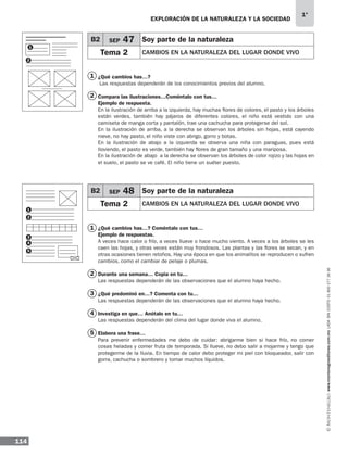 EXPLORACIÓN DE LA NATURALEZA Y LA SOCIEDAD
114
1°
www.montenegroeditores.com.mxladasincosto018002773636
1
1
2
2
3
4
5
¿Qué cambios has…?	
Las respuestas dependerán de los conocimientos previos del alumno.
Compara las ilustraciones…Coméntalo con tus…
Ejemplo de respuesta.
En la ilustración de arriba a la izquierda, hay muchas flores de colores, el pasto y los árboles
están verdes, también hay pájaros de diferentes colores, el niño está vestido con una
camiseta de manga corta y pantalón, trae una cachucha para protegerse del sol.
En la ilustración de arriba, a la derecha se observan los árboles sin hojas, está cayendo
nieve, no hay pasto, el niño viste con abrigo, gorro y botas.
En la ilustración de abajo a la izquierda se observa una niña con paraguas, pues está
lloviendo, el pasto es verde, también hay flores de gran tamaño y una mariposa.
En la ilustración de abajo a la derecha se observan los árboles de color rojizo y las hojas en
el suelo, el pasto se ve café. El niño tiene un suéter puesto.
¿Qué cambios has…? Coméntalo con tus…
Ejemplo de respuestas.
A veces hace calor o frío, a veces llueve o hace mucho viento. A veces a los árboles se les
caen las hojas, y otras veces están muy frondosos. Las plantas y las flores se secan, y en
otras ocasiones tienen retoños. Hay una época en que los animalitos se reproducen o sufren
cambios, como el cambiar de pelaje o plumas.
Durante una semana… Copia en tu…
Las respuestas dependerán de las observaciones que el alumno haya hecho.
¿Qué predominó en…? Comenta con tu…
Las respuestas dependerán de las observaciones que el alumno haya hecho.
Investiga en que… Anótalo en tu…
Las respuestas dependerán del clima del lugar donde viva el alumno.
Elabora una frase…
Para prevenir enfermedades me debo de cuidar: abrigarme bien si hace frío, no comer
cosas heladas y comer fruta de temporada. Si llueve, no debo salir a mojarme y tengo que
protegerme de la lluvia. En tiempo de calor debo proteger mi piel con bloqueador, salir con
gorra, cachucha o sombrero y tomar muchos líquidos.
B2 SEP 47 Soy parte de la naturaleza
Tema 2 CAMBIOS EN LA NATURALEZA DEL LUGAR DONDE VIVO
B2 SEP 48 Soy parte de la naturaleza
Tema 2 CAMBIOS EN LA NATURALEZA DEL LUGAR DONDE VIVO
1
3
4
5
2
1
2
MDA 1º SOL 2013 ens.indb 114 17/05/13 18:29
 