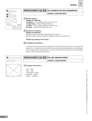 ESPAÑOL
12
1°
www.montenegroeditores.com.mxladasincosto018002773636
Escribe nombres…
Ejemplo de respuestas.
La primera… Luis, Leticia, Lupita, Lolita, Lulú, etc.
Las dos letras… Pepe, Penélope, Perla, etc.
La última… Mario, Sergio, Alejandro, Eduardo, etc.
El mismo… José, Alma, Omar, Dana, etc.
Escribe en tu cuaderno…
Ejemplo de respuestas.
Nombres cortos: Sara, Abel, Óscar, Elsa, Irma, Ana, etc.
Nombres largos: Eduardo, Federico, Alejandra, Marcela, Antonieta, etc.
Palabras que empiezan con la letra…
Di palabras que empiecen…
Los alumnos dirán nombres que empiecen con las letras de sus nombres y el maestro las
escribirá en el pizarrón, esto al mismo tiempo que ellos fundamentan por qué consideran
que se debe escribir dicho nombre: inicia con la misma letra, termina con la misma letra,
tiene el mismo número de letras, etc.
Completa cada oración…
Juan… pan.
Raúl… baúl.
La mascota…perico.
Enriqueta… paleta.
Teresa… sorpresa.
1
1
2
3
iguales
as, sin
1
1
2
3
Antes de iniciar SEP 11 Los nombres de mis compañeros
¡VAMOS A CONOCERNOS!
Antes de iniciar SEP 13 Con las mismas letras
¡VAMOS A CONOCERNOS!
MDA_SOL_1º_2013_esp-B01.indd 12 17/05/13 17:45
 