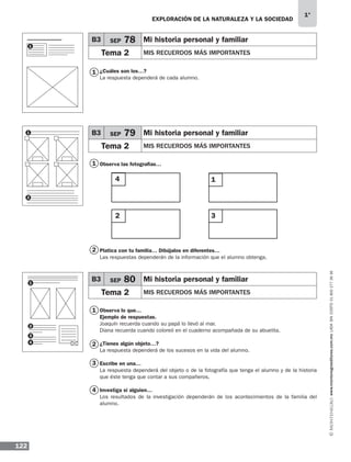 EXPLORACIÓN DE LA NATURALEZA Y LA SOCIEDAD
122
1°
www.montenegroeditores.com.mxladasincosto018002773636
1
1
1
2
2
3
4
¿Cuáles son los…?
La respuesta dependerá de cada alumno.
Observa las fotografías…
Platica con tu familia… Dibújalos en diferentes…
Las respuestas dependerán de la información que el alumno obtenga.
Observa lo que…
Ejemplo de respuestas.
Joaquín recuerda cuando su papá lo llevó al mar.
Diana recuerda cuando coloreó en el cuaderno acompañada de su abuelita.
¿Tienes algún objeto…?
La respuesta dependerá de los sucesos en la vida del alumno.
Escribe en una…
La respuesta dependerá del objeto o de la fotografía que tenga el alumno y de la historia
que éste tenga que contar a sus compañeros.
Investiga si alguien…
Los resultados de la investigación dependerán de los acontecimientos de la familia del
alumno.
B3 SEP 78 Mi historia personal y familiar
Tema 2 MIS RECUERDOS MÁS IMPORTANTES
B3 SEP 79 Mi historia personal y familiar
Tema 2 MIS RECUERDOS MÁS IMPORTANTES
B3 SEP 80 Mi historia personal y familiar
Tema 2 MIS RECUERDOS MÁS IMPORTANTES
4
2
1
3
1
1
2
1
2
3
4
MDA 1º SOL 2013 ens.indb 122 17/05/13 18:29
 