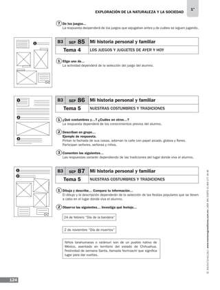 EXPLORACIÓN DE LA NATURALEZA Y LA SOCIEDAD
124
1°
www.montenegroeditores.com.mxladasincosto018002773636
7
1
1
2
1
2
3
De los juegos...
La respuesta deopenderá de los juegos que sejugaban antes y de cuáles se siguen jugando.
Elige uno de…
La actividad dependerá de la selección del juego del alumno.
¿Qué costumbres y…? ¿Cuáles en otros…?
La respuesta dependerá de los conocimientos previos del alumno.
Describan en grupo…
Ejemplo de respuesta.
Pintan la fachada de sus casas, adornan la calle con papel picado, globos y flores.
Participan señores, señoras y niños.
Comenten las siguientes…
Las respuestas variarán dependiendo de las tradiciones del lugar donde viva el alumno.
Dibuja y describe… Compara tu información…
El dibujo y la descripción dependerán de la selección de las fiestas populares que se lleven
a cabo en el lugar donde viva el alumno.
Observa las siguientes… Investiga qué festejo…
1
2
B3 SEP 85 Mi historia personal y familiar
Tema 4 LOS JUEGOS Y JUGUETES DE AYER Y HOY	
B3 SEP 86 Mi historia personal y familiar
Tema 5 NUESTRAS COSTUMBRES Y TRADICIONES	
B3 SEP 87 Mi historia personal y familiar
Tema 5 NUESTRAS COSTUMBRES Y TRADICIONES	
24 de febrero “Día de la bandera”
2 de noviembre “Día de muertos”
Niños tarahumaras o rarámuri son de un pueblo nativo de
México, asentado en territorio del estado de Chihuahua.
Festividad de semana Santa, llamada Norirúachi que significa
lugar para dar vueltas.
1
1
2
3
MDA 1º SOL 2013 ens.indb 124 17/05/13 18:29
 