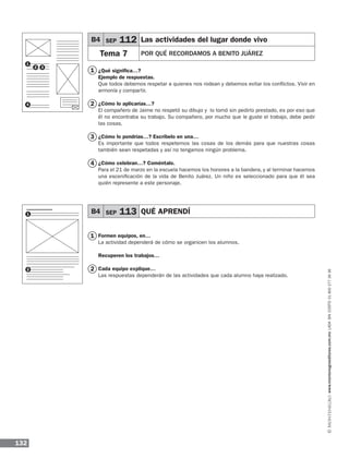 132
www.montenegroeditores.com.mxladasincosto018002773636
¿Qué significa…?
Ejemplo de respuestas.
Que todos debemos respetar a quienes nos rodean y debemos evitar los conflictos. Vivir en
armonía y compartir.
¿Cómo lo aplicarías…?
El compañero de Jaime no respetó su dibujo y lo tomó sin pedirlo prestado, es por eso que
él no encontraba su trabajo. Su compañero, por mucho que le guste el trabajo, debe pedir
las cosas.
¿Cómo lo pondrías…? Escríbelo en una…
Es importante que todos respetemos las cosas de los demás para que nuestras cosas
también sean respetadas y así no tengamos ningún problema.
¿Cómo celebran…? Coméntalo.
Para el 21 de marzo en la escuela hacemos los honores a la bandera, y al terminar hacemos
una escenificación de la vida de Benito Juárez. Un niño es seleccionado para que él sea
quién represente a este personaje.
Formen equipos, en…
La actividad dependerá de cómo se organicen los alumnos.
Recuperen los trabajos…
Cada equipo explique…
Las respuestas dependerán de las actividades que cada alumno haya realizado.
B4 SEP 112 Las actividades del lugar donde vivo
Tema 7 POR QUÉ RECORDAMOS A BENITO JUÁREZ		
B4 SEP 113 QUÉ APRENDÍ 	
1
2 3
4
1
2
2
3
4
1
2
1
MDA_1º_SOL_2013_ens-B04.indd 132 18/05/13 13:05
 