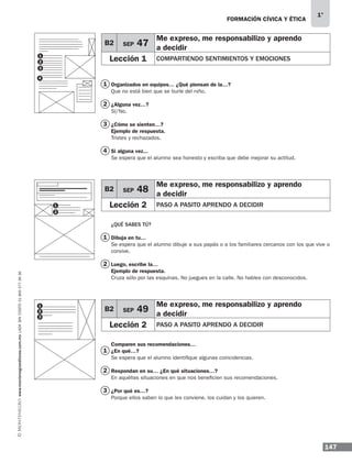 147
1°
www.montenegroeditores.com.mxladasincosto018002773636 FORMACIÓN CÍVICA Y ÉTICA
Organizados en equipos… ¿Qué piensan de la…?
Que no está bien que se burle del niño.
¿Alguna vez…?
Sí/No.
¿Cómo se sienten…?
Ejemplo de respuesta.
Tristes y rechazados.
Si alguna vez...
Se espera que el alumno sea honesto y escriba que debe mejorar su actitud.
¿QUÉ SABES TÚ?
Dibuja en tu…
Se espera que el alumno dibuje a sus papás o a los familiares cercanos con los que vive o
convive.
Luego, escribe la…
Ejemplo de respuesta.
Cruza sólo por las esquinas. No juegues en la calle. No hables con desconocidos.
Comparen sus recomendaciones…
¿En qué…?
Se espera que el alumno identifique algunas coincidencias.
Respondan en su… ¿En qué situaciones…?
En aquéllas situaciones en que nos beneficien sus recomendaciones.
¿Por qué es…?
Porque ellos saben lo que les conviene, los cuidan y los quieren.
B2 SEP 47
Me expreso, me responsabilizo y aprendo
a decidir
Lección 1 COMPARTIENDO SENTIMIENTOS Y EMOCIONES
B2 SEP 48
Me expreso, me responsabilizo y aprendo
a decidir
Lección 2 PASO A PASITO APRENDO A DECIDIR
4
2
3
2
2
3
1
1
1
1
2
3
1
2
4
B2 SEP 49
Me expreso, me responsabilizo y aprendo
a decidir
Lección 2 PASO A PASITO APRENDO A DECIDIR
1
2
3
MDA 1º 2013 fce.indb 147 17/05/13 18:56
 