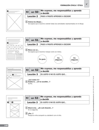 FORMACIÓN CÍVICA Y ÉTICA
148
1°
www.montenegroeditores.com.mxladasincosto018002773636
Colorea los dibujos…
Se espera que el alumno coloreé todas las actividades representadas en el dibujo.
Marca con un…
Se espera que el alumno marque como se indica.
¿QUÉ SABES TÚ?
Analiza la… ¿Te ha sucedido…?
Sí/No.
Observa las… ¿En cuál situación…?
En la segunda.
¿Por...?
Porque la niña comparte su sándwich con el niño.
1
1
1
1
1
1
2
B2 SEP 50
Me expreso, me responsabilizo y aprendo
a decidir
Lección 2 PASO A PASITO APRENDO A DECIDIR
B2 SEP 51
Me expreso, me responsabilizo y aprendo
a decidir
Lección 2 PASO A PASITO APRENDO A DECIDIR
B2 SEP 52
Me expreso, me responsabilizo y aprendo
a decidir
Lección 3 ES JUSTO O NO ES JUSTO QUE...
B2 SEP 53
Me expreso, me responsabilizo y aprendo
a decidir
Lección 3 ES JUSTO O NO ES JUSTO QUE...
Por gusto
Por
obligación
Por
obligación
1
1 2
MDA 1º 2013 fce.indb 148 17/05/13 18:56
 