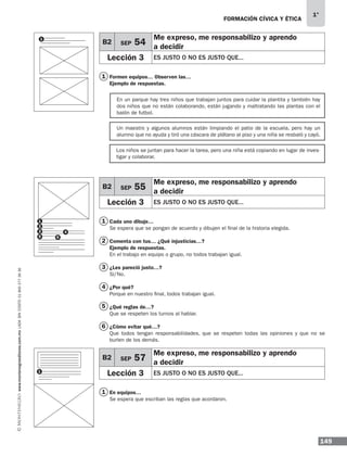 149
1°
www.montenegroeditores.com.mxladasincosto018002773636 FORMACIÓN CÍVICA Y ÉTICA
1
1
3
1
2
4
5
6
Los niños se juntan para hacer la tarea, pero una niña está copiando en lugar de inves-
tigar y colaborar.
En un parque hay tres niños que trabajan juntos para cuidar la plantita y también hay
dos niños que no están colaborando, están jugando y maltratando las plantas con el
balón de futbol.
Un maestro y algunos alumnos están limpiando el patio de la escuela, pero hay un
alumno que no ayuda y tiró una cáscara de plátano al piso y una niña se resbaló y cayó.
Formen equipos… Observen las…
Ejemplo de respuestas.
Cada uno dibuje…
Se espera que se pongan de acuerdo y dibujen el final de la historia elegida.
Comenta con tus… ¿Qué injusticias…?
Ejemplo de respuestas.
En el trabajo en equipo o grupo, no todos trabajan igual.
¿Les pareció justo…?
Sí/No.
¿Por qué?
Porque en nuestro final, todos trabajan igual.
¿Qué reglas de…?
Que se respeten los turnos al hablar.
¿Cómo evitar qué…?
Que todos tengan responsabilidades, que se respeten todas las opiniones y que no se
burlen de los demás.
En equipos…
Se espera que escriban las reglas que acordaron.
B2 SEP 54
Me expreso, me responsabilizo y aprendo
a decidir
Lección 3 ES JUSTO O NO ES JUSTO QUE...
B2 SEP 55
Me expreso, me responsabilizo y aprendo
a decidir
Lección 3 ES JUSTO O NO ES JUSTO QUE...
1
1
2
3 4
5 6
B2 SEP 57
Me expreso, me responsabilizo y aprendo
a decidir
Lección 3 ES JUSTO O NO ES JUSTO QUE...1
MDA 1º 2013 fce.indb 149 17/05/13 18:56
 