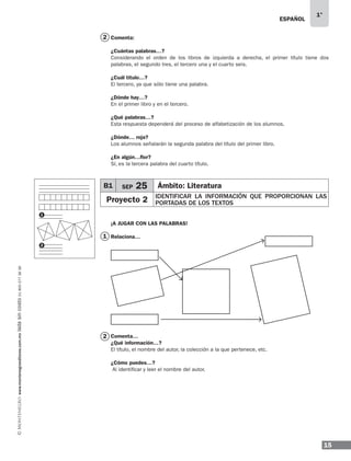 15
1°
www.montenegroeditores.com.mxladasincosto018002773636 ESPAÑOL
1
2
Comenta:
¿Cuántas palabras…?
Considerando el orden de los libros de izquierda a derecha, el primer título tiene dos
palabras, el segundo tres, el tercero una y el cuarto seis.
¿Cuál título…?
El tercero, ya que sólo tiene una palabra.
¿Dónde hay…?
En el primer libro y en el tercero.
¿Qué palabras…?
Esta respuesta dependerá del proceso de alfabetización de los alumnos.
¿Dónde… roja?
Los alumnos señalarán la segunda palabra del título del primer libro.
¿En algún…flor?
Sí, es la tercera palabra del cuarto título.
¡A JUGAR CON LAS PALABRAS!
Relaciona…
Comenta…
¿Qué información…?
El título, el nombre del autor, la colección a la que pertenece, etc.
¿Cómo puedes…?
Al identificar y leer el nombre del autor.
1
2
B1 SEP 25 Ámbito: Literatura
Proyecto 2 IDENTIFICAR LA INFORMACIÓN QUE PROPORCIONAN LAS
PORTADAS DE LOS TEXTOS
2
MDA_SOL_1º_2013_esp-B01.indd 15 17/05/13 17:45
 