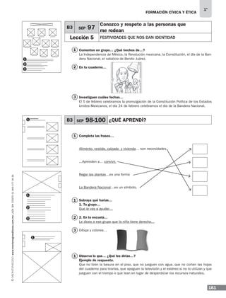 161
1°
www.montenegroeditores.com.mxladasincosto018002773636 FORMACIÓN CÍVICA Y ÉTICA
Comenten en grupo… ¿Qué hechos de…?
La Independencia de México, la Revolución mexicana, la Constitución, el día de la Ban-
dera Nacional, el natalicio de Benito Juárez.
En tu cuaderno…
Investiguen cuáles fechas…
El 5 de febrero celebramos la promulgación de la Constitución Política de los Estados
Unidos Mexicanos, el día 24 de febrero celebramos el día de la Bandera Nacional.
Completa las frases…
Alimento, vestido, calzado y vivienda… son necesidades
...Aprenden a… convivir.
Regar las plantas…es una forma
La Bandera Nacional…es un símbolo.
Subraya qué harías…
1. Tu grupo…
Que le vas a ayudar…
2. En la escuela…
Le dices a ese grupo que la niña tiene derecho…
Dibuja y colorea…
Observa lo que… ¿Qué les dirías…?
Ejemplo de respuesta.
Que no tiren la basura en el piso, que no jueguen con agua, que no corten las hojas
del cuaderno para tirarlas, que apaguen la televisión y el estéreo si no lo utilizan y que
jueguen con el trompo o que lean en lugar de desperdiciar los recursos naturales.
B3 SEP 97
Conozco y respeto a las personas que
me rodean
Lección 5 FESTIVIDADES QUE NOS DAN IDENTIDAD
B3 SEP 98-100 ¿QUÉ APRENDÍ?
1
1
1
1
2
2
3
3
1
1
1
2
3
1
2
3
MDA_1º_SOL_2013_fce-B03.indd 161 18/05/13 13:24
 