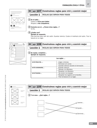 163
1°
www.montenegroeditores.com.mxladasincosto018002773636 FORMACIÓN CÍVICA Y ÉTICA
En el salón…
Espera tu turno para hablar.
Respeto a mis compañeros.
Comenta con el… ¿Tienen otras reglas…?
Sí/No.
¿Cuáles son?
Ejemplo de respuesta.
Pido permiso para salir del salón. Guardar silencio. Cuidar el mobiliario del salón. Tirar la
basura en su lugar.
En equipo, completen…
Ejemplo de respuesta.
Las reglas …
en la hora de….	 Llegar a tiempo.
	 Formarse sin correr.
	 Guardar silencio durante la formación.
en la ceremonia…	 Guardar silencio.
	 Saludar a la Bandera.
	 Respetar a la Bandera.
en el recreo…	 No correr, no empujar.
	 Respetar los lugares en la tiendita.
	 Tirar la basura en su lugar.
Y en casa… ¿Qué reglas…?
Lavarse…
Ayudar…
Dormirse…
1
2 3
B4 SEP 107 Construimos reglas para vivir y convivir mejor
Lección 1 REGLAS QUE SIRVEN PARA TODOS
B4 SEP 108 Construimos reglas para vivir y convivir mejor
Lección 1 REGLAS QUE SIRVEN PARA TODOS
B4 SEP 109 Construimos reglas para vivir y convivir mejor
Lección 1 REGLAS QUE SIRVEN PARA TODOS
1
1
1
2
3
1
1
MDA 1º 2013 fce.indb 163 17/05/13 18:56
 