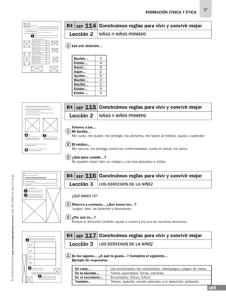 165
1°
www.montenegroeditores.com.mxladasincosto018002773636 FORMACIÓN CÍVICA Y ÉTICA
Lee con atención…
Recibir…	D
Comer…	R
Hacer...	 R
Jugar...	 D
Ayudar...	R
Recibir…	D
Recibir...	D
Cuidar...	R
Cuidar…	R
Colorea a las…
Mi familia…
Me cuida, me quiere, me protege, me alimenta, me llevan al médico, ayuda a aprender.
El médico…
Me vacuna, me protege contra las enfermedades, cuida mi salud, me alivia.
¿Qué pasa cuando…?
No pueden hacer bien su trabajo y eso nos perjudica a todos.
¿QUÉ SABES TÚ?
Observa y contesta… ¿Qué hacen los…?
Juegan, leen, se divierten y descansan.
¿Por qué es…?
Porque la diversión también ayuda a crecer y es uno de nuestros derechos.
En los lugares… ¿A qué te gusta…? Completa el siguiente…
Ejemplo de respuestas.
En casa…	 Los encantados, las escondidas, videojuegos, juegos de mesa.
En la escuela... Futbol, quemados, fichas, carreras.
En el vecindario... Encantados, fichas, futbol.
También…	 Títeres, leyendo, viendo películas o la televisión, pintando.
B4 SEP 114 Construimos reglas para vivir y convivir mejor
Lección 2 NIÑAS Y NIÑOS PRIMERO
B4 SEP 115 Construimos reglas para vivir y convivir mejor
Lección 2 NIÑAS Y NIÑOS PRIMERO
B4 SEP 116 Construimos reglas para vivir y convivir mejor
Lección 3 LOS DERECHOS DE LA NIÑEZ
B4 SEP 117 Construimos reglas para vivir y convivir mejor
Lección 3 LOS DERECHOS DE LA NIÑEZ
1
1
1
2
1
2
3
1
1
1
2
1
2
3
2
3
MDA 1º 2013 fce.indb 165 17/05/13 18:56
 