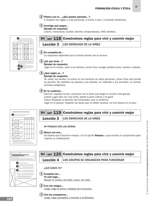 FORMACIÓN CÍVICA Y ÉTICA
166
1°
www.montenegroeditores.com.mxladasincosto018002773636
Platica con tu… ¿Qué puedes aprender…?
A respetar las reglas y a las personas, a contar, a leer y a resolver problemas.
Investiga qué juegos…
Ejemplo de respuesta.
Lotería, memorama, scrable, dominó, rompecabezas, UNO, etcétera.
En compañía de…
La respuesta dependerá de la colonia donde viva el alumno.
¿De qué otras…?
Ejemplo de respuesta.
Jugar en el campo, subir a los árboles, cortar fruta, recoger piedras raras, montar a caballo.
¿Qué reglas se…?
Ejemplo de respuesta.
No saltar las bardas, no entrar en los terrenos de otras personas, cortar fruta sólo donde
se permite, No maltratar las plantas y los árboles, no maltratar a los animales, no montar
animales peligrosos.
En tu cuaderno…
Dominó: respetar turnos, comenzar con la ficha que tenga el número más grande.
Lotería: jugar sólo con una carta, pierde si grita Lotería y no ganó.
Futbol: Respetar la decisión del entrenador, usar el uniforme.
Jugar en el parque: respetar las áreas que no deben pisarse, no tirar basura en el piso.
MI TRABAJO CON LOS DEMÁS
Marca con una...
Se espera que el alumno marque √ en la opción Siempre, y que escriba un compromiso para
mejorar su colaboración.
¿QUÉ SABES TÚ?
Completa las…
Yo solo hago…
Recojo mi cuarto, me baño, como, me visto.
Con mis amigos…
Juego, hago la tarea y trabajos de la escuela.
Con los compañeros…
Juego, hago campañas y honores a la Bandera.
B4 SEP 118 Construimos reglas para vivir y convivir mejor
Lección 3 LOS DERECHOS DE LA NIÑEZ
B4 SEP 119 Construimos reglas para vivir y convivir mejor
Lección 3 LOS DERECHOS DE LA NIÑEZ
B4 SEP 120 Construimos reglas para vivir y convivir mejor
Lección 4 LOS GRUPOS SE ORGANIZAN PARA FUNCIONAR
2
3
1
1
1
2
3
2
3
4
1
1
1
2
3
2 3
4
MDA 1º 2013 fce.indb 166 17/05/13 18:56
 