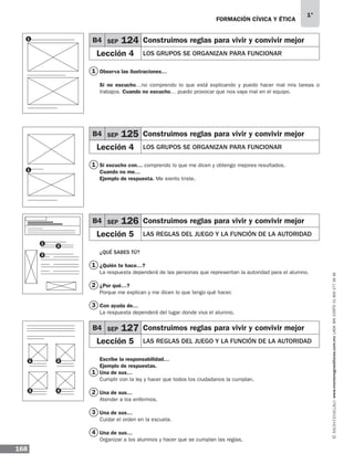 FORMACIÓN CÍVICA Y ÉTICA
168
1°
www.montenegroeditores.com.mxladasincosto018002773636
Observa las ilustraciones…
Si no escucho…no comprendo lo que está explicando y puedo hacer mal mis tareas o
trabajos. Cuando no escucho… puedo provocar que nos vaya mal en el equipo.
Si escucho con… comprendo lo que me dicen y obtengo mejores resultados.
Cuando no me…
Ejemplo de respuesta. Me siento triste.
¿QUÉ SABES TÚ?
¿Quién te hace…?
La respuesta dependerá de las personas que representan la autoridad para el alumno.
¿Por qué…?
Porque me explican y me dicen lo que tengo qué hacer.
Con ayuda de…
La respuesta dependerá del lugar donde viva el alumno.
Escribe la responsabilidad…
Ejemplo de respuestas.
Una de sus…
Cumplir con la ley y hacer que todos los ciudadanos la cumplan.
Una de sus…
Atender a los enfermos.
Una de sus…
Cuidar el orden en la escuela.
Una de sus…
Organizar a los alumnos y hacer que se cumplan las reglas.
B4 SEP 124 Construimos reglas para vivir y convivir mejor
Lección 4 LOS GRUPOS SE ORGANIZAN PARA FUNCIONAR
B4 SEP 125 Construimos reglas para vivir y convivir mejor
Lección 4 LOS GRUPOS SE ORGANIZAN PARA FUNCIONAR
B4 SEP 126 Construimos reglas para vivir y convivir mejor
Lección 5 LAS REGLAS DEL JUEGO Y LA FUNCIÓN DE LA AUTORIDAD
B4 SEP 127 Construimos reglas para vivir y convivir mejor
Lección 5 LAS REGLAS DEL JUEGO Y LA FUNCIÓN DE LA AUTORIDAD
1
1
1
2
3
1
2
3
4
1
1
1
2
3
1
3
2
4
MDA 1º 2013 fce.indb 168 17/05/13 18:56
 