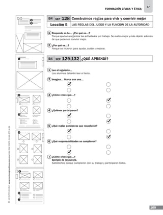 169
1°
www.montenegroeditores.com.mxladasincosto018002773636 FORMACIÓN CÍVICA Y ÉTICA
Responde en tu… ¿Por qué es…?
Porque ayudan a organizar las actividades y el trabajo. Se realiza mejor y más rápido, además
de que podemos convivir mejor.
¿Por qué es…?
Porque se hicieron para ayudar, cuidar y mejorar.
Lee el siguiente...
Los alumnos deberán leer el texto.
Imagina… Marca con una…
¿Cómo crees que…?
¿Quiénes participaron?
¿Qué reglas consideras que respetaron?
	
¿Qué responsabilidades se cumplieron?
¿Cómo crees que…?
Ejemplo de respuesta.
Satisfechos porque cumplieron con su trabajo y participaron todos.
B4 SEP 128 Construimos reglas para vivir y convivir mejor
Lección 5 LAS REGLAS DEL JUEGO Y LA FUNCIÓN DE LA AUTORIDAD
B4 SEP 129-132 ¿QUÉ APRENDÍ?
1
2
1
2
4
5
3
6
7
1
2
1
2
4
3
5
6
7
MDA_1º_SOL_2013_fce-B04.indd 169 18/05/13 13:25
 