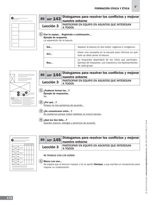 FORMACIÓN CÍVICA Y ÉTICA
172
1°
www.montenegroeditores.com.mxladasincosto018002773636
Con tu equipo… Regístrala a continuación…
Ejemplo de respuesta.
La separación de la basura.
¿Pudieron formar las…?
Ejemplo de respuestas.
No.
¿Por qué…?
Porque no nos poníamos de acuerdo.
¿Se comunicaron entre…?
No podíamos porque todos hablaban al mismo tiempo.
¿Qué les hizo falta…?
Guardar silencio, dialogar y ponernos de acuerdo.
MI TRABAJO CON LOS DEMÁS
Marca con una...
Se espera que el alumno marque √ en la opción Siempre, y que escriba un compromiso para
mejorar su colaboración.
B5 SEP 143
Dialogamos para resolver los conflictos y mejorar
nuestro entorno
Lección 3 PARTICIPAR EN EQUIPO EN ASUNTOS QUE INTERESAN
A TODOS
B5 SEP 144
Dialogamos para resolver los conflictos y mejorar
nuestro entorno
Lección 3 PARTICIPAR EN EQUIPO EN ASUNTOS QUE INTERESAN
A TODOS
B5 SEP 145
Dialogamos para resolver los conflictos y mejorar
nuestro entorno
Lección 3 PARTICIPAR EN EQUIPO EN ASUNTOS QUE INTERESAN
A TODOS
Separar la basura en dos botes: orgánica e inorgánica.Sol...
Act...
Ros...
Hacer una campaña en la escuela para informar en qué
bote se debe poner la basura.
La respuesta dependerá de los niños que participen.
Ejemplo de respuesta. Los maestros y los representantes
de cada grupo.
1
1
2
3
4
1
1
1
3
2
4
1
MDA 1º 2013 fce.indb 172 17/05/13 18:56
 