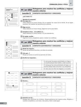FORMACIÓN CÍVICA Y ÉTICA
174
1°
www.montenegroeditores.com.mxladasincosto018002773636
1
1
1
2
3
2
2
3
4
¿QUÉ SABES TÚ?
Ejemplos de respuesta.
Con apoyo de…
Todos hablamos al mismo tiempo. No se respetan las cosas de los demás. No se logran
acuerdos. No respetan las opiniones de los demás.
Elige uno de…
Todos hablamos al mismo tiempo. Organizar turnos para hablar.
Completa la frase… Un conflicto en…
Todos hablamos al mismo tiempo y no nos entendemos.
En equipo, escribe…
Organizar turnos y respetarlos ayuda a resolver los conflictos.
Dónde hay mayores…
Donde las personas escuchan y se ponen de acuerdo.
¿Por qué…?
Porque se toman en cuenta las opiniones de todos.
Escribe tus respuestas…
Encierra…
		
	
	
Comenta con tus…
Dialogar para solucionar los conflictos. Responsabilizarnos de nuestros actos. Respetar a
nuestros compañeros y sus cosas. Ser justos y tratar a todos igual.
B5 SEP 152
Dialogamos para resolver los conflictos y mejorar
nuestro entorno
Lección 5 COMPARTIR SENTIMIENTOS Y EMOCIONES
B5 SEP 153
Dialogamos para resolver los conflictos y mejorar
nuestro entorno
Lección 5 COMPARTIR SENTIMIENTOS Y EMOCIONES
B5 SEP 154
Dialogamos para resolver los conflictos y mejorar
nuestro entorno
Lección 5 COMPARTIR SENTIMIENTOS Y EMOCIONES
En este grupo hay pocas posibilidades de llegar a
un acuerdo porque todos hablan y nadie escucha.
En este grupo hay más posibilidades de llegar a un
acuerdo porque todos escuchan a su compañera.
En este caso los niños han llegado a un acuerdo.
1
1
1
2
2
3
4
2
3
MDA 1º 2013 fce.indb 174 17/05/13 18:56
 