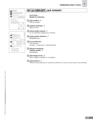 175
1°
www.montenegroeditores.com.mxladasincosto018002773636 FORMACIÓN CÍVICA Y ÉTICA
Lee el texto…
Ejemplo de respuestas.
¿Qué conflicto…?
Falta de respeto.
¿Quiénes participan…?
Algunos niños.
¿Cómo pueden expresar…?
En una asamblea dirigida por el maestro.
¿Cómo pueden solucionar…?
Dialogando con…
Los acuerdos que…
Comunicados…
Llevados…compromiso y responsabilidad.
Subraya la respuesta…
¿Quiénes ayudan…?
Los marinos.
¿Qué riesgos corren…?
Que se caigan, se golpeen o se ahoguen.
¿Qué pasaría si…?
Habría muchas personas sin alimentos, enfermas, sin casa, sin sus cosas y sus animales.
B5 SEP 156-157 ¿QUÉ APRENDÍ?
1
2
3
4
1
2
3
4
1
1
2
2
3
3
4
4
MDA_1º_SOL_2013_fce-B05.indd 175 18/05/13 13:27
 