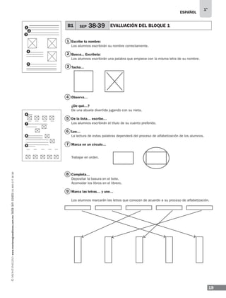 19
1°
www.montenegroeditores.com.mxladasincosto018002773636 ESPAÑOL
2
3
4
5
6
7
8
9
1 Escribe tu nombre:
Los alumnos escribirán su nombre correctamente.
Busca... Escríbela:
Los alumnos escribirán una palabra que empiece con la misma letra de su nombre.
Tacha…
Observa…
¿De qué…?
De una abuela divertida jugando con su nieta.
De la lista… escribe…
Los alumnos escribirán el título de su cuento preferido.
Lee…
La lectura de estas palabras dependerá del proceso de alfabetización de los alumnos.
Marca en un círculo…
Trabajar en orden.
Completa…
Depositar la basura en el bote.
Acomodar los libros en el librero.
Marca las letras… y une…
Los alumnos marcarán las letras que conocen de acuerdo a su proceso de alfabetización.
1
2
3
4
5
B1 SEP 38-39 EVALUACIÓN DEL BLOQUE 1
6
7
8
9
MDA_SOL_1º_2013_esp-B01.indd 19 17/05/13 17:45
 