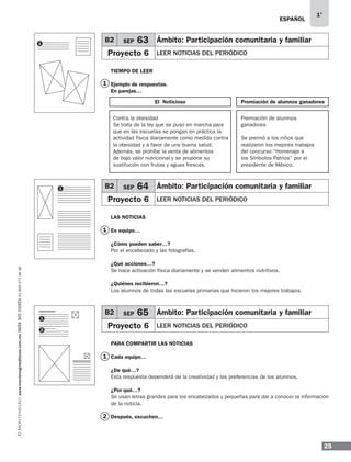25
1°
www.montenegroeditores.com.mxladasincosto018002773636 ESPAÑOL
1
1
1
2
TIEMPO DE LEER
Ejemplo de respuestas.
En parejas…
LAS NOTICIAS
En equipo…
¿Cómo pueden saber…?
Por el encabezado y las fotografías.
¿Qué acciones…?
Se hace activación física diariamente y se venden alimentos nutritivos.
¿Quiénes recibieron…?
Los alumnos de todas las escuelas primarias que hicieron los mejores trabajos.
PARA COMPARTIR LAS NOTICIAS
Cada equipo…
¿De qué…?
Esta respuesta dependerá de la creatividad y las preferencias de los alumnos.
¿Por qué…?
Se usan letras grandes para los encabezados y pequeñas para dar a conocer la información
de la noticia.
Después, escuchen…
1
1
2
1
B2 SEP 63 Ámbito: Participación comunitaria y familiar
Proyecto 6 LEER NOTICIAS DEL PERIÓDICO
B2 SEP 64 Ámbito: Participación comunitaria y familiar
Proyecto 6 LEER NOTICIAS DEL PERIÓDICO
B2 SEP 65 Ámbito: Participación comunitaria y familiar
Proyecto 6 LEER NOTICIAS DEL PERIÓDICO
El Noticioso
Contra la obesidad
Se trata de la ley que se puso en marcha para
que en las escuelas se pongan en práctica la
actividad física diariamente como medida contra
la obesidad y a favor de una buena salud.
Además, se prohíbe la venta de alimentos
de bajo valor nutricional y se propone su
sustitución con frutas y aguas frescas.
Premiación de alumnos
ganadores
Se premió a los niños que
realizaron los mejores trabajos
del concurso “Homenaje a
los Símbolos Patrios” por el
presidente de México.
Premiación de alumnos ganadores
MDA_SOL_1º_2013_esp-B02.indd 25 17/05/13 17:45
 