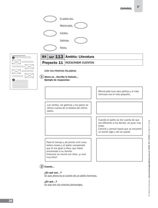 ESPAÑOL
38
1°
www.montenegroeditores.com.mxladasincosto018002773636
1
2
CON TUS PROPIAS PALABRAS
Ahora es…Escribe la historia…
Ejemplo de respuestas:
Cuenta…
¿En qué son…?
En que ahora es el cuento de un patito hermoso.
¿En qué…?
En que son los mismos personajes.
B4 SEP 113 Ámbito: Literatura
Proyecto 11 REESCRIBIR CUENTOS
1
2
El patito feo.
Pavos.
Cerdos.
Mamá pata.
Gallinas.
Mamá pata tuvo seis patitos y el más
hermoso era el más pequeño.
Los cerdos, las gallinas y los pavos se
dieron cuenta de la belleza del último
patito.
Cuando el patito se dio cuenta de que
era diferente a los demás, se puso muy
triste.
Caminó y caminó hasta que se encontró
un bonito lago y ahí se quedó.
Pasó el tiempo y de pronto miró unos
bellos cisnes y el patito comprendió
que él era igual a ellos, que había
encontrado a su familia.
Entonces se reunió con ellos, ¡y vivió
muy feliz!!
MDA_SOL_1º_2013_esp-B04.indd 38 17/05/13 17:41
 