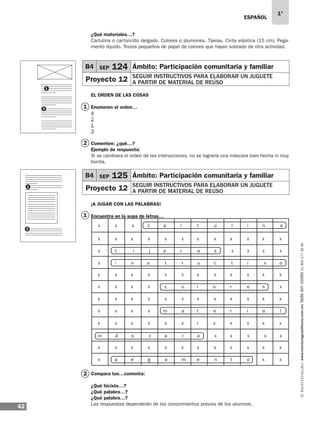 ESPAÑOL
42
1°
www.montenegroeditores.com.mxladasincosto018002773636
¿Qué materiales…?
Cartulina o cartoncillo delgado. Colores o plumones. Tijeras. Cinta elástica (15 cm). Pega-
mento líquido. Trozos pequeños de papel de colores que hayan sobrado de otra actividad.
EL ORDEN DE LAS COSAS
Enumeren el orden…
4
2
1
3
Comenten: ¿qué…?
Ejemplo de respuesta:
Si se cambiara el orden de las instrucciones, no se lograría una máscara bien hecha ni muy
bonita.
¡A JUGAR CON LAS PALABRAS!
Encuentra en la sopa de letras…
Compara tus…comenta:
¿Qué hiciste…?
¿Qué palabra…?
¿Qué palabra…?
Las respuestas dependerán de los conocimientos previos de los alumnos.
1
1
2
2
1
1
2
2
B4 SEP 124 Ámbito: Participación comunitaria y familiar
Proyecto 12 SEGUIR INSTRUCTIVOS PARA ELABORAR UN JUGUETE
A PARTIR DE MATERIAL DE REÚSO
B4 SEP 125 Ámbito: Participación comunitaria y familiar
Proyecto 12 SEGUIR INSTRUCTIVOS PARA ELABORAR UN JUGUETE
A PARTIR DE MATERIAL DE REÚSO
x x x c	 a	 r	 t	 u l	 i	 n a 	
x t i j	 e	 r	 a	 s x	 x	 x x 	
x i n s	 t	 r	 u	 c t	 i	 v o 	
x x	 x	 x	 x	 x	 x x	 x 	 x	 x x	
x x	 x	 x	 x	 x	 x x	 x 	 x	 x x	
m á s c a r a x x x x x
x x	 x	 x	 x	 x	 x x	 x 	 x	 x x	
x x	 x	 x	 x	 x	 x x	 x 	 x	 x x	
x p	 e	 g	 a	 m	 e n t 	 o	 x x	
x x	 x	 x	 x	 x	 r x	 x 	 x	 x x	
x x	 x	 x	 c	 o	 l o	 r 	 e	 s x	
x x	 x	 x	 m	 a	 t e	 r 	 i	 a l	
MDA_SOL_1º_2013_esp-B04.indd 42 17/05/13 17:41
 