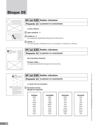 44
www.montenegroeditores.com.mxladasincosto018002773636
Bloque 05
LO QUE CONOZCO
¿Qué canciones…?
¿Cuáles te…?
Las respuestas dependerán del gusto de cada alumno.
¿Dónde…?
Los niños pueden manifestar que en un cancionero, e inclusive, en internet.
MIS CANCIONES FAVORITAS
En grupo, hagan....
La respuesta dependerá del gusto de los alumnos.
¡A JUGAR CON LAS PALABRAS!
Acomoda las letras…
Ejemplo de respuestas.
1
1
2
3
1
1
B5 SEP 132 Ámbito: Literatura
Proyecto 13 ELABORAR UN CANCIONERO
B5 SEP 133 Ámbito: Literatura
Proyecto 13 ELABORAR UN CANCIONERO
B5 SEP 134 Ámbito: Literatura
Proyecto 13 ELABORAR UN CANCIONERO
mariposa
sopa
mar
rima
mapa
ropa
sapo
risa
arpa
rosa
misa
murciélago
lago
cielo
liga
mago
goma
loma
miel
largo
malo
lima
dinosaurio
dona
sano
día
aros
ríos
nudo
usar
dunas
adiós
nido
ferrocarril
roca
rica
feo
café
caer
carro
foca
fierro
carril
rifa
1
2
3
MDA_SOL_1º_2013_esp-B05.indd 44 17/05/13 17:42
 
